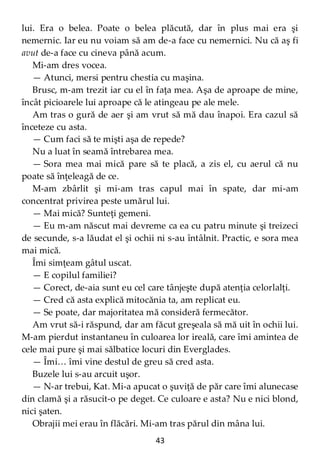 43
lui. Era o belea. Poate o belea plăcută, dar în plus mai era şi
nemernic. Iar eu nu voiam să am de-a face cu nemernici. Nu că aş fi
avut de-a face cu cineva până acum.
Mi-am dres vocea.
— Atunci, mersi pentru chestia cu maşina.
Brusc, m-am trezit iar cu el în faţa mea. Aşa de aproape de mine,
încât picioarele lui aproape că le atingeau pe ale mele.
Am tras o gură de aer şi am vrut să mă dau înapoi. Era cazul să
înceteze cu asta.
— Cum faci să te mişti aşa de repede?
Nu a luat în seamă întrebarea mea.
— Sora mea mai mică pare să te placă, a zis el, cu aerul că nu
poate să înţeleagă de ce.
M-am zbârlit şi mi-am tras capul mai în spate, dar mi-am
concentrat privirea peste umărul lui.
— Mai mică? Sunteţi gemeni.
— Eu m-am născut mai devreme ca ea cu patru minute şi treizeci
de secunde, s-a lăudat el şi ochii ni s-au întâlnit. Practic, e sora mea
mai mică.
Îmi simţeam gâtul uscat.
— E copilul familiei?
— Corect, de-aia sunt eu cel care tânjeşte după atenţia celorlalţi.
— Cred că asta explică mitocănia ta, am replicat eu.
— Se poate, dar majoritatea mă consideră fermecător.
Am vrut să-i răspund, dar am făcut greşeala să mă uit în ochii lui.
M-am pierdut instantaneu în culoarea lor ireală, care îmi amintea de
cele mai pure şi mai sălbatice locuri din Everglades.
— Îmi… îmi vine destul de greu să cred asta.
Buzele lui s-au arcuit uşor.
— N-ar trebui, Kat. Mi-a apucat o şuviţă de păr care îmi alunecase
din clamă şi a răsucit-o pe deget. Ce culoare e asta? Nu e nici blond,
nici şaten.
Obrajii mei erau în flăcări. Mi-am tras părul din mâna lui.
 