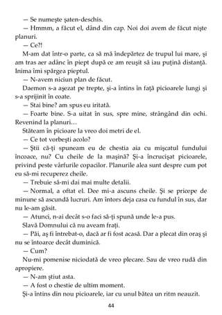 44
— Se numeşte şaten-deschis.
— Hmmm, a făcut el, dând din cap. Noi doi avem de făcut nişte
planuri.
— Ce?!
M-am dat într-o parte, ca să mă îndepărtez de trupul lui mare, şi
am tras aer adânc în piept după ce am reuşit să iau puţină distanţă.
Inima îmi spărgea pieptul.
— N-avem niciun plan de făcut.
Daemon s-a aşezat pe trepte, şi-a întins în faţă picioarele lungi şi
s-a sprijinit în coate.
— Stai bine? am spus eu iritată.
— Foarte bine. S-a uitat în sus, spre mine, strângând din ochi.
Revenind la planuri…
Stăteam în picioare la vreo doi metri de el.
— Ce tot vorbeşti acolo?
— Ştii că-ţi spuneam eu de chestia aia cu mişcatul fundului
încoace, nu? Cu cheile de la maşină? Şi-a încrucişat picioarele,
privind peste vârfurile copacilor. Planurile alea sunt despre cum pot
eu să-mi recuperez cheile.
— Trebuie să-mi dai mai multe detalii.
— Normal, a oftat el. Dee mi-a ascuns cheile. Şi se pricepe de
minune să ascundă lucruri. Am întors deja casa cu fundul în sus, dar
nu le-am găsit.
— Atunci, n-ai decât s-o faci să-ţi spună unde le-a pus.
Slavă Domnului că nu aveam fraţi.
— Păi, aş fi întrebat-o, dacă ar fi fost acasă. Dar a plecat din oraş şi
nu se întoarce decât duminică.
— Cum?
Nu-mi pomenise niciodată de vreo plecare. Sau de vreo rudă din
apropiere.
— N-am ştiut asta.
— A fost o chestie de ultim moment.
Şi-a întins din nou picioarele, iar cu unul bătea un ritm neauzit.
 