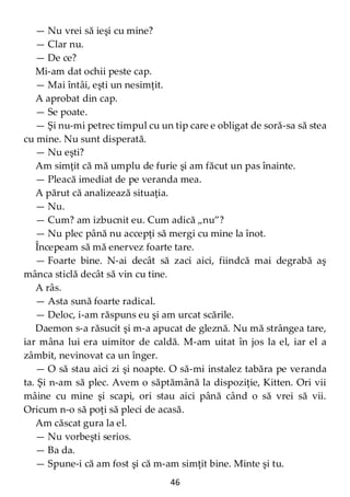 46
— Nu vrei să ieşi cu mine?
— Clar nu.
— De ce?
Mi-am dat ochii peste cap.
— Mai întâi, eşti un nesimţit.
A aprobat din cap.
— Se poate.
— Şi nu-mi petrec timpul cu un tip care e obligat de soră-sa să stea
cu mine. Nu sunt disperată.
— Nu eşti?
Am simţit că mă umplu de furie şi am făcut un pas înainte.
— Pleacă imediat de pe veranda mea.
A părut că analizează situaţia.
— Nu.
— Cum? am izbucnit eu. Cum adică „nu”?
— Nu plec până nu accepţi să mergi cu mine la înot.
Începeam să mă enervez foarte tare.
— Foarte bine. N-ai decât să zaci aici, fiindcă mai degrabă aş
mânca sticlă decât să vin cu tine.
A râs.
— Asta sună foarte radical.
— Deloc, i-am răspuns eu şi am urcat scările.
Daemon s-a răsucit şi m-a apucat de gleznă. Nu mă strângea tare,
iar mâna lui era uimitor de caldă. M-am uitat în jos la el, iar el a
zâmbit, nevinovat ca un înger.
— O să stau aici zi şi noapte. O să-mi instalez tabăra pe veranda
ta. Şi n-am să plec. Avem o săptămână la dispoziţie, Kitten. Ori vii
mâine cu mine şi scapi, ori stau aici până când o să vrei să vii.
Oricum n-o să poţi să pleci de acasă.
Am căscat gura la el.
— Nu vorbeşti serios.
— Ba da.
— Spune-i că am fost şi că m-am simţit bine. Minte şi tu.
 