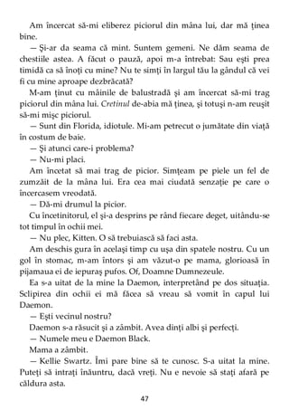 47
Am încercat să-mi eliberez piciorul din mâna lui, dar mă ţinea
bine.
— Şi-ar da seama că mint. Suntem gemeni. Ne dăm seama de
chestiile astea. A făcut o pauză, apoi m-a întrebat: Sau eşti prea
timidă ca să înoţi cu mine? Nu te simţi în largul tău la gândul că vei
fi cu mine aproape dezbrăcată?
M-am ţinut cu mâinile de balustradă şi am încercat să-mi trag
piciorul din mâna lui. Cretinul de-abia mă ţinea, şi totuşi n-am reuşit
să-mi mişc piciorul.
— Sunt din Florida, idiotule. Mi-am petrecut o jumătate din viaţă
în costum de baie.
— Şi atunci care-i problema?
— Nu-mi placi.
Am încetat să mai trag de picior. Simţeam pe piele un fel de
zumzăit de la mâna lui. Era cea mai ciudată senzaţie pe care o
încercasem vreodată.
— Dă-mi drumul la picior.
Cu încetinitorul, el şi-a desprins pe rând fiecare deget, uitându-se
tot timpul în ochii mei.
— Nu plec, Kitten. O să trebuiască să faci asta.
Am deschis gura în acelaşi timp cu uşa din spatele nostru. Cu un
gol în stomac, m-am întors şi am văzut-o pe mama, glorioasă în
pijamaua ei de iepuraş pufos. Of, Doamne Dumnezeule.
Ea s-a uitat de la mine la Daemon, interpretând pe dos situaţia.
Sclipirea din ochii ei mă făcea să vreau să vomit în capul lui
Daemon.
— Eşti vecinul nostru?
Daemon s-a răsucit şi a zâmbit. Avea dinţi albi şi perfecţi.
— Numele meu e Daemon Black.
Mama a zâmbit.
— Kellie Swartz. Îmi pare bine să te cunosc. S-a uitat la mine.
Puteţi să intraţi înăuntru, dacă vreţi. Nu e nevoie să staţi afară pe
căldura asta.
 
