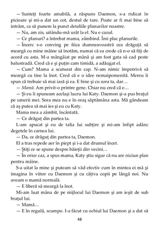 48
— Sunteţi foarte amabilă, a răspuns Daemon, s-a ridicat în
picioare şi mi-a dat un cot, destul de tare. Poate ar fi mai bine să
intrăm, ca să punem la punct detaliile planurilor noastre.
— Nu, am zis, uitându-mă urât la el. Nu e cazul.
— Ce planuri? a întrebat mama, zâmbind. Îmi plac planurile.
— Încerc s-o conving pe fiica dumneavoastră cea drăguţă să
meargă cu mine mâine să înotăm, numai că ea crede că n-o să fiţi de
acord cu asta. M-a mângâiat pe mână şi am fost gata să cad peste
balustradă. Cred că e şi puţin cam timidă, a adăugat el.
— Cum? Mama a scuturat din cap. N-am nimic împotrivă să
meargă cu tine la înot. Cred că e o idee nemaipomenită. Mereu îi
spun că trebuie să mai iasă şi ea. E bine şi cu sora ta, dar…
— Mamă. Am privit-o printre gene. Chiar nu cred că e…
— Şi eu îi spuneam acelaşi lucru lui Katy. Daemon şi-a pus braţul
pe umerii mei. Sora mea nu e în oraş săptămâna asta. Mă gândeam
că aş putea să mai ies şi eu cu Katy.
Mama mea a zâmbit, încântată.
— Ce drăguţ din partea ta.
L-am apucat şi eu de talia lui subţire şi mi-am înfipt adânc
degetele în carnea lui.
— Da, ce drăguţ din partea ta, Daemon.
El a tras repede aer în piept şi i-a dat drumul încet.
— Ştiţi ce se spune despre băieţii din vecini…
— În orice caz, a spus mama, Katy ştiu sigur că nu are niciun plan
pentru mâine.
S-a uitat la mine şi puteam să văd efectiv cum în mintea ei mă şi
imagina în viitor cu Daemon şi cu câţiva copii pe lângă noi. Nu
aveam o mamă normală.
— E liberă să meargă la înot.
Mi-am luat mâna de pe mijlocul lui Daemon şi am ieşit de sub
braţul lui.
— Mamă…
— E în regulă, scumpo. I-a făcut cu ochiul lui Daemon şi a dat să
 