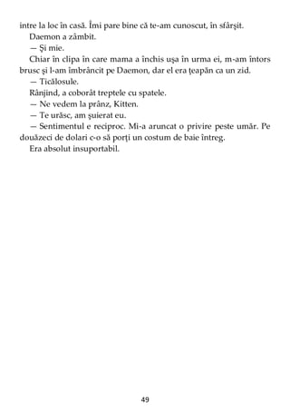 49
intre la loc în casă. Îmi pare bine că te-am cunoscut, în sfârşit.
Daemon a zâmbit.
— Şi mie.
Chiar în clipa în care mama a închis uşa în urma ei, m-am întors
brusc şi l-am îmbrâncit pe Daemon, dar el era ţeapăn ca un zid.
— Ticălosule.
Rânjind, a coborât treptele cu spatele.
— Ne vedem la prânz, Kitten.
— Te urăsc, am şuierat eu.
— Sentimentul e reciproc. Mi-a aruncat o privire peste umăr. Pe
douăzeci de dolari c-o să porţi un costum de baie întreg.
Era absolut insuportabil.
 