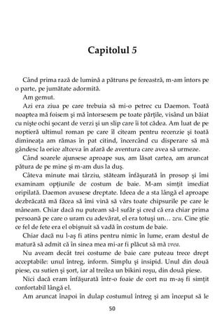 50
Capitolul 5
Când prima rază de lumină a pătruns pe fereastră, m-am întors pe
o parte, pe jumătate adormită.
Am gemut.
Azi era ziua pe care trebuia să mi-o petrec cu Daemon. Toată
noaptea mă foisem şi mă întorsesem pe toate părţile, visând un băiat
cu nişte ochi şocant de verzi şi un slip care îi tot cădea. Am luat de pe
noptieră ultimul roman pe care îl citeam pentru recenzie şi toată
dimineaţa am rămas în pat citind, încercând cu disperare să mă
gândesc la orice altceva în afară de aventura care avea să urmeze.
Când soarele ajunsese aproape sus, am lăsat cartea, am aruncat
pătura de pe mine şi m-am dus la duş.
Câteva minute mai târziu, stăteam înfăşurată în prosop şi îmi
examinam opţiunile de costum de baie. M-am simţit imediat
oripilată. Daemon avusese dreptate. Ideea de a sta lângă el aproape
dezbrăcată mă făcea să îmi vină să vărs toate chipsurile pe care le
mâneam. Chiar dacă nu puteam să-l sufăr şi cred că era chiar prima
persoană pe care o uram cu adevărat, el era totuşi un… zeu. Cine ştie
ce fel de fete era el obişnuit să vadă în costum de baie.
Chiar dacă nu l-aş fi atins pentru nimic în lume, eram destul de
matură să admit că în sinea mea mi-ar fi plăcut să mă vrea.
Nu aveam decât trei costume de baie care puteau trece drept
acceptabile: unul întreg, inform. Simplu şi insipid. Unul din două
piese, cu sutien şi şort, iar al treilea un bikini roşu, din două piese.
Nici dacă eram înfăşurată într-o foaie de cort nu m-aş fi simţit
confortabil lângă el.
Am aruncat înapoi în dulap costumul întreg şi am început să le
 