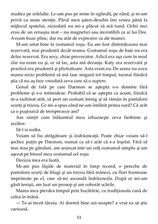 51
studiez pe celelalte. Le-am pus pe mine în oglindă, pe rând, şi m-am
privit cu mare atenţie. Părul meu şaten-deschis îmi venea până la
mijlocul spatelui, niciodată nu mi-a plăcut să mă tund. Ochii mei
erau de un cenuşiu mat – nu magnetici sau irezistibili ca ai lui Dee.
Aveam buze pline, dar nu atât de expresive ca ale mamei.
M-am uitat bine la costumul roşu. Eu am fost dintotdeauna mai
rezervată, mai prudentă decât mama. Costumul roşu de baie nu era
deloc rezervat. Era sexy, chiar provocator. Adică era aşa cum în mod
clar nu eram eu şi, ce să fac, asta mă deranja. Katy cea rezervată şi
practică era prudentă şi plictisitoare. Asta eram eu. De aceea nu avea
mama nicio problemă să mă lase singură tot timpul, tocmai fiindcă
ştia că nu aş face vreodată ceva care să o supere.
Genul de fată pe care Daemon se aştepta s-o domine fără
probleme şi s-o intimideze. Probabil că se aştepta ca acum, fiindcă
m-a tachinat atât, să port un costum întreg şi să rămân în pantaloni
scurţi şi tricou. Ce mi-a spus când ne-am întâlnit prima oară? Că arăt
ca o puştoaică de treisprezece ani?
Am simţit cum înlăuntrul meu izbucneşte ceva fierbinte şi
arzător.
Să-l ia naiba.
Voiam să fiu atrăgătoare şi îndrăzneaţă. Poate chiar voiam să-l
şochez puţin pe Daemon, numai ca să-i arăt că s-a înşelat. Fără să
mai stau pe gânduri, am aruncat intr-un colţ costumul simplu şi am
aşezat pe biroul meu costumul cel roşu.
Decizia mea era luată.
Mi-am pus fâşiile de material în timp record, o pereche de
pantaloni scurţi de blugi şi un tricou fără mâneci, cu flori frumoase
imprimate pe el, care să-mi ascundă îndrăzneala. După ce mi-am
găsit tenişii, am luat un prosop şi am coborât scările.
Mama mea pierdea timpul prin bucătărie, cu tradiţionala cană de
cafea în mână.
— Te-ai trezit târziu. Ai dormit bine azi-noapte? a vrut ea să ştie
curioasă.
 