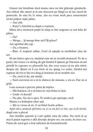 52
Uneori mă întrebam dacă mama mea nu îmi ghiceşte gândurile.
Am ridicat din umeri şi m-am strecurat pe lângă ea să iau sucul de
portocale. Se uita fix la mine, dar eu eram mult prea concentrată
să-mi prăjesc nişte pâine.
— Am citit.
— Katy? a întrebat ea după o veşnicie.
Mâna mi-a tremurat puţin în timp ce îmi ungeam cu unt felia de
pâine.
— Da?
— Merge… îţi merge bine aici? Îţi place?
Am aprobat din cap.
— Da, e frumos.
— Bine. A respirat adânc. Cred că aştepţi cu nerăbdare ziua de
azi.
M-am întors spre ea, simţind cum mi se revoltă stomacul. Pe de o
parte, îmi venea s-o strâng de gât fiindcă îl ajutase pe Daemon să mă
prindă în capcana cu planurile lui, dar avea scuza că nu ştia nimic
despre ele. Ştiam că îi era frică să nu ajung s-o urăsc, fiindcă mă
rupsese de tot ce îmi era drag şi insistase să ne mutăm aici.
— Da, cred că da, am minţit.
— Sunt convinsă că o să te distrezi de minune, a zis ea. Dar să ai
grijă.
I-am aruncat o privire plină de înţeles.
— Mă îndoiesc că o să intru în vreo belea la înot.
— Unde vă duceţi?
— Nu ştiu. Nu mi-a spus. Pe undeva pe-aproape, cred.
Mama s-a îndreptat către uşă.
— Ştii ce vreau să zic. E un băiat foarte arătos.
Apoi mi-a aruncat privirea cu şi eu am fost ca tine, aşa că fii atentă,
după care a plecat.
Am răsuflat uşurată şi i-am spălat cana de cafea. Nu cred că aş
mai fi putut suporta o altă discuţie despre sex, nu acum, în orice caz.
Prima de acest gen a fost suficient de traumatizantă.
 