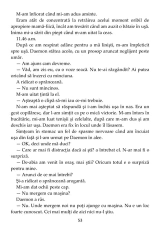 53
M-am înfiorat când mi-am adus aminte.
Eram atât de concentrată la retrăirea acelui moment oribil de
apropiere mamă-fiică, încât am tresărit când am auzit o bătaie în uşă.
Inima mi-a sărit din piept când m-am uitat la ceas.
11.46 a.m.
După ce am respirat adânc pentru a mă linişti, m-am împleticit
spre uşă. Daemon stătea acolo, cu un prosop aruncat neglijent peste
umăr.
— Am ajuns cam devreme.
— Văd, am zis eu, cu o voce seacă. Nu te-ai răzgândit? Ai putea
oricând să încerci cu minciuna.
A ridicat o sprânceană.
— Nu sunt mincinos.
M-am uitat ţintă la el.
— Aşteaptă o clipă să-mi iau ce-mi trebuie.
N-am mai aşteptat să răspundă şi i-am închis uşa în nas. Era un
gest copilăresc, dar l-am simţit ca pe o mică victorie. M-am întors în
bucătărie, mi-am luat tenişii şi celelalte, după care m-am dus şi am
deschis iar uşa. Daemon era fix în locul unde îl lăsasem.
Simţeam în stomac un fel de spasme nervoase când am încuiat
uşa din faţă şi l-am urmat pe Daemon în alee.
— OK, deci unde mă duci?
— Care ar mai fi distracţia dacă ai şti? a întrebat el. N-ar mai fi o
surpriză.
— De-abia am venit în oraş, mai ştii? Oricum totul e o surpriză
pentru mine.
— Arunci de ce mai întrebi?
Şi-a ridicat o sprânceană arogantă.
Mi-am dat ochii peste cap.
— Nu mergem cu maşina?
Daemon a râs.
— Nu. Unde mergem noi nu poţi ajunge cu maşina. Nu e un loc
foarte cunoscut. Cei mai mulţi de aici nici nu-l ştiu.
 