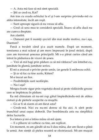 54
— A. Asta mă face să mă simt specială.
— Ştii ce cred eu, Kat?
Am tras cu coada ochiului la el şi l-am surprins privindu-mă cu
atâta intensitate, încât am roşit.
— Sunt aproape sigură că nu vreau să aflu.
— Cred că sora mea te consideră specială. Încerc să aflu dacă nu
are cumva dreptate.
Am zâmbit.
— Oamenii pot fi numiţi speciali din mai multe motive, nu-i aşa,
Daemon?
Parcă a tresărit când şi-a auzit numele. După un moment,
tensiunea a mai scăzut şi am mers împreună în josul străzii, după
care am traversat şoseaua principală. Mi s-a părut curios când am
intrat în păduricea de vizavi de şosea.
— Vrei să mă bagi prin pădure ca să mă rătăcesc? am întrebat eu,
jumătate în glumă, jumătate serios.
El mi-a aruncat o privire peste umăr, iar genele îi umbreau ochii.
— Şi ce să fac cu tine acolo, Kitten?
M-a trecut un fior.
— Posibilităţile sunt nesfârşite.
— Nu-i aşa?
Mergea foarte sigur prin vegetaţia deasă şi peste rădăcinile groase
care se împleteau în pădure.
Eu mă chinuiam să nu-mi rup gâtul împiedicându-mă de atâtea
cioturi şi de pietrele acoperite cu muşchi.
— Ce-ar fi să zicem că am făcut asta?
— Crede-mă. Nici eu nu-mi doresc să fiu aici. A sărit peste
trunchiul unui copac doborât. Dar bombăneala asta nu simplifică
deloc lucrurile.
S-a întors şi mi-a întins mâna să mă ajute.
— E o plăcere să vorbesc cu tine, am replicat.
Un moment, m-am gândit să nu îi dau mâna, dar am făcut-o până
la urmă. Am simţit că pielea noastră se electrizează. Mi-am muşcat
 