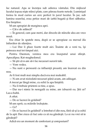 56
lac natural. Apa se încreţea sub adierea vântului. Din mijlocul
lacului ieşeau nişte stânci plate, care păreau foarte netede. Luminişul
forma în mod curios un cerc perfect în jurul lacului. În jur, sub
lumina soarelui, erau petice mari de iarbă bogată şi flori sălbatice.
Era liniştitor.
M-am apropiat de marginea apei.
— Cât e de adâncă?
— În general, cam şase metri, dar dincolo de stâncile alea are vreo
nouă.
Era chiar în spatele meu, după ce se apropiase cu mersul ăla
înfiorător de silenţios.
— Lui Dee îi place foarte mult aici. Înainte de a veni tu, îşi
petrecea mai tot timpul aici.
Pentru Daemon, venirea mea era începutul unui sfârşit.
Apocalipsa. Kat-maghedonul.
— Să ştii că n-am să-i fac necazuri surorii tale.
— Vom vedea.
— Nu sunt o persoană cu influenţă proastă, am încercat eu din
nou.
Ar fi fost mult mai simplu dacă era mai maleabil.
— N-am avut niciodată necazuri până acum, am adăugat.
A trecut pe lângă mine, cu ochii la apa liniştită.
— Nu îi trebuie prieteni ca tine, a spus.
— Dar nu-i nimic în neregulă cu mine, am izbucnit eu. Ştii ce?
Las-o baltă.
A oftat.
— De ce lucrezi în grădină?
M-am oprit, cu mâinile încleştate.
— Ce?
— De ce lucrezi în grădină? a întrebat el din nou, fără să-şi ia ochii
de la apă. Dee zicea că faci asta ca să nu gândeşti. La ce nu vrei să te
gândeşti?
Adică era un moment de confesiuni şi compasiuni?
 