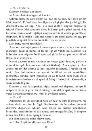 57
— Nu e treaba ta.
Daemon a ridicat din umeri.
— Atunci hai să mergem să înotăm.
Ultimul lucru pe care voiam să-l fac era să înot. Să-l înec pe el?
Mai degrabă. El însă şi-a descălţat tenişii şi şi-a dat jos blugii. Pe
dedesubt avea un slip. Apoi şi-a scos dintr-o singură mişcare şi
tricoul. Fiiir-ar. Mai văzusem băieţi la bustul gol şi până atunci. Am
locuit în Florida, unde toţi tipii simţeau nevoia să umble pe jumătate
despuiaţi. Şi, la naiba, l-am mai văzut şi pe tipul acesta tot aşa, pe
jumătate despuiat. N-ar trebui să fie o mare chestie.
Dar, frate, nu era bine deloc.
Avea o constituţie grozavă, nu era prea masiv, dar era mult mai
musculos decât ar trebui să fie un tip de vârsta lui. Daemon s-a
îndreptat cu o mişcare fluidă spre apă şi, la fiecare pas, muşchii lui
flexau şi se strângeau.
Nu-mi dădeam seama cât timp am căscat gura după el, până s-a
aruncat în apă. Îmi simţeam obrajii fierbinţi. Am expirat şi abia
atunci mi-am dat seama că îmi ţinusem respiraţia. Trebuia să-mi
revin. Sau îmi trebuia un aparat de filmat ca să imortalizez
momentul, fiindcă sunt convinsă că aş fi făcut bani buni cu o
înregistrare video în care să apară el. M-aş fi îmbogăţit… Cu condiţia
să nu deschidă gura.
Daemon a ieşit la suprafaţă câţiva metri mai departe, iar apa îi
sclipea în păr şi pe gene. Părul lui negru era dat pe spate, iar ochii ăia
verzi şi stranii ieşeau şi mai mult în evidenţă acum.
— Nu vii?
Amintindu-mi de costumul roşu de baie pe care îl alesesem, nu
voiam decât s-o iau la fugă. Sentimentul de încredere de mai
devreme dispăruse. Mi-am scos tenişii cu mişcări intenţionat
încetinite, prefăcându-mă că savurez frumuseţea locului, în timp ce
inima mea bătea să-mi spargă coastele.
S-a uitat curios la mine câteva clipe.
— E clar că eşti timidă, nu-i aşa, Kitten?
 