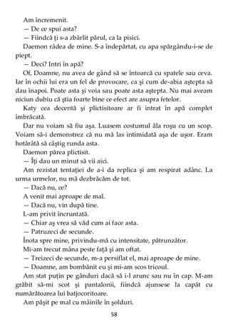 58
Am încremenit.
— De ce spui asta?
— Fiindcă ţi s-a zbârlit părul, ca la pisici.
Daemon râdea de mine. S-a îndepărtat, cu apa spărgându-i-se de
piept.
— Deci? Intri în apă?
Of, Doamne, nu avea de gând să se întoarcă cu spatele sau ceva.
Iar în ochii lui era un fel de provocare, ca şi cum de-abia aştepta să
dau înapoi. Poate asta şi voia sau poate asta aştepta. Nu mai aveam
niciun dubiu că ştia foarte bine ce efect are asupra fetelor.
Katy cea decentă şi plictisitoare ar fi intrat în apă complet
îmbrăcată.
Dar nu voiam să fiu aşa. Luasem costumul ăla roşu cu un scop.
Voiam să-i demonstrez că nu mă las intimidată aşa de uşor. Eram
hotărâtă să câştig runda asta.
Daemon părea plictisit.
— Îţi dau un minut să vii aici.
Am rezistat tentaţiei de a-i da replica şi am respirat adânc. La
urma urmelor, nu mă dezbrăcăm de tot.
— Dacă nu, ce?
A venit mai aproape de mal.
— Dacă nu, vin după tine.
L-am privit încruntată.
— Chiar aş vrea să văd cum ai face asta.
— Patruzeci de secunde.
Înota spre mine, privindu-mă cu intensitate, pătrunzător.
Mi-am trecut mâna peste faţă şi am oftat.
— Treizeci de secunde, m-a persiflat el, mai aproape de mine.
— Doamne, am bombănit eu şi mi-am scos tricoul.
Am stat puţin pe gânduri dacă să i-l arunc sau nu în cap. M-am
grăbit să-mi scot şi pantalonii, fiindcă ajunsese la capăt cu
numărătoarea lui batjocoritoare.
Am păşit pe mal cu mâinile în şolduri.
 