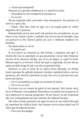 59
— Acum eşti mulţumit?
Daemon şi-a pierdut zâmbetul şi s-a uitat fix la mine.
— Niciodată nu sunt mulţumit în preajma ta.
— Ce-ai zis?
Mi-am îngustat ochii, privindu-i faţa inexpresivă. Nu puteam să
cred că a spus asta.
— Nimic. Mai bine intră în apă, că o să roşeşti până în vârful
degetelor de la picioare.
Îmbujorându-mă şi mai mult sub privirea lui cercetătoare, m-am
întors şi am căutat o parte a malului care nu era aşa de abruptă. Apa
era grozavă şi îmi răcorea pielea pe care o simţeam neplăcut de
fierbinte.
Nu ştiam deloc ce să zic.
— E superb aici.
El m-a privit un moment şi, din fericire, a dispărut sub apă. A
răsărit din nou la suprafaţă, cu apa picurându-i de pe faţă. Simţeam
nevoia să-mi răcoresc obrajii, aşa că m-am băgat cu capul la fund.
Răceala apei m-a înviorat. Când am ieşit la suprafaţă, mi-am dat pe
spate şuviţele lungi de păr care îmi acoperiseră faţa.
Daemon se uita la mine de la câţiva metri distanţă, cu obrajii
foarte aproape de oglinda lucioasă a lacului, expirând sub ea, ceea ce
producea din când în când bule în apă. Era ceva în privirea lui care
parcă mă chema.
— Ce e? am întrebat eu după un moment de tăcere.
— De ce nu vii aici?
În niciun caz nu aveam de gând să mă apropii. Nici măcar dacă
mi-ar fi fluturat vreo prăjitură. Încrederea şi numele lui nu puteau să
stea împreună în aceeaşi propoziţie. M-am întors, m-am scufundat
din nou, îndreptându-mă spre stâncile din mijlocul lacului.
Din câteva braţe puternice am ajuns la ele şi m-am ridicat din apă
pe suprafaţa lor caldă şi dură. Am început să-mi scutur părul ud. El
călca apa în mijlocul lacului.
— Pari cam dezamăgit.
 