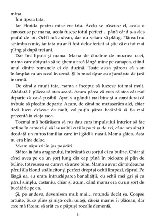 6
mâna.
Îmi lipsea tata.
Iar Florida pentru mine era tata. Acolo se născuse el, acolo o
cunoscuse pe mama, acolo fusese totul perfect… până când s-a ales
praful de tot. Ochii mă ardeau, dar nu voiam să plâng. Plânsul nu
schimba nimic, iar tata nu ar fi fost deloc fericit să ştie că eu tot mai
plâng şi după trei ani.
Dar îmi lipsea şi mama. Mama de dinainte de moartea tatei,
mama care obişnuia să se ghemuiască lângă mine pe canapea, citind
unul dintre romanele ei de duzină. Toate astea păreau că s-au
întâmplat cu un secol în urmă. Şi în mod sigur cu o jumătate de ţară
în urmă.
De când a murit tata, mama a început să lucreze tot mai mult.
Altădată îi plăcea să stea acasă. Acum părea că vrea să stea cât mai
departe de casă posibil. Apoi s-a gândit mai bine şi a considerat că
trebuie să plecăm departe. Acum, de când ne mutaserăm aici, chiar
dacă lucra drăcesc de mult, cel puţin părea hotărâtă să fie mai
prezentă în viaţa mea.
Tocmai mă hotărâsem să nu dau curs impulsului interior să fac
ordine în cameră şi să las naibii cutiile pe ziua de azi, când am simţit
deodată un miros familiar care îmi gâdila nasul. Mama gătea. Asta
nu era bine deloc.
M-am năpustit în jos pe scări.
Stătea în faţa aragazului, îmbrăcată cu şorţul ei cu buline. Chiar şi
când avea pe ea un şorţ lung din cap până în picioare şi plin de
buline, tot reuşea ea cumva să arate bine. Mama a avut dintotdeauna
părul ăla blond strălucitor şi perfect drept şi ochii limpezi, căprui. Pe
lângă ea, eu eram întruchiparea banalităţii, cu ochii mei gri şi cu
părul simplu, castaniu, chiar şi acum, când mama era cu un şorţ de
bucătărie pe ea.
Şi, pe undeva, devenisem mult mai… rotundă decât ea. Coapse
arcuite, buze pline şi nişte ochi uriaşi, căreia mamei îi plăceau, dar
care mă făceau să arăt ca o păpuşă rozalie dementă.
 