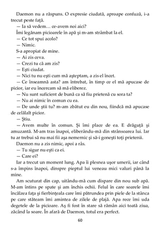 60
Daemon nu a răspuns. O expresie ciudată, aproape confuză, i-a
trecut peste faţă.
— Ia să vedem… ce-avem noi aici?
Îmi legănam picioarele în apă şi m-am strâmbat la el.
— Ce tot spui acolo?
— Nimic.
S-a apropiat de mine.
— Ai zis ceva.
— Crezi tu că am zis?
— Eşti ciudat.
— Nici tu nu eşti cum mă aşteptam, a zis el încet.
— Ce înseamnă asta? am întrebat, în timp ce el mă apucase de
picior, iar eu încercam să mă eliberez.
— Nu sunt suficient de bună ca să fiu prietenă cu sora ta?
— Nu ai nimic în comun cu ea.
— De unde ştii tu? m-am zbătut eu din nou, fiindcă mă apucase
de celălalt picior.
— Ştiu.
— Avem multe în comun. Şi îmi place de ea. E drăguţă şi
amuzantă. M-am tras înapoi, eliberându-mă din strânsoarea lui. Iar
tu ar trebui să nu mai fii aşa nemernic şi să-i goneşti toţi prietenii.
Daemon nu a zis nimic, apoi a râs.
— Tu sigur nu eşti ca ei.
— Care ei?
Iar a trecut un moment lung. Apa îi plesnea uşor umerii, iar când
s-a împins înapoi, dinspre pieptul lui veneau mici valuri până la
mine.
Am scuturat din cap, uitându-mă cum dispare din nou sub apă.
M-am întins pe spate şi am închis ochii. Felul în care soarele îmi
încălzea faţa şi fierbinţeala care îmi pătrundea prin piele de la stânca
pe care stăteam îmi amintea de zilele de plajă. Apa rece îmi uda
degetele de la picioare. Aş fi fost în stare să rămân aici toată ziua,
zăcând la soare. În afară de Daemon, totul era perfect.
 