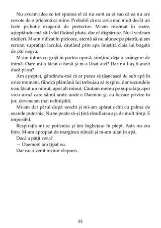 61
Nu aveam idee ce tot spunea el că nu sunt ca ei sau că ea nu are
nevoie de o prietenă ca mine. Probabil că era ceva mai mult decât un
frate psihotic exagerat de protector. M-am rezemat în coate,
aşteptându-mă să-l văd făcând pluta, dar el dispăruse. Nu-l vedeam
nicăieri. M-am ridicat în picioare, atentă să nu alunec pe piatră, şi am
scrutat suprafaţa lacului, căutând prin apa liniştită claia lui bogată
de păr negru.
M-am întors cu grijă în partea opusă, simţind deja o strângere de
inimă. Oare mi-a făcut o farsă şi m-a lăsat aici? Dar nu l-aş fi auzit
dacă pleca?
Am aşteptat, gândindu-mă că ar putea să ţâşnească de sub apă în
orice moment, fiindcă plămânii lui trebuiau să respire, dar secundele
s-au făcut un minut, apoi alt minut. Căutam mereu pe suprafaţa apei
vreo urmă care să-mi arate unde e Daemon şi, cu fiecare privire în
jur, deveneam mai neliniştită.
Mi-am dat părul după urechi şi mi-am apărat ochii cu palma de
soarele puternic. Nu se poate să-şi ţină răsuflarea aşa de mult timp. E
imposibil.
Respiraţia mi se poticnise şi îmi îngheţase în piept. Asta nu era
bine. M-am apropiat de marginea stâncii şi m-am uitat în apă.
Dacă a păţit ceva?
— Daemon! am ţipat eu.
Dar nu a venit niciun răspuns.
 