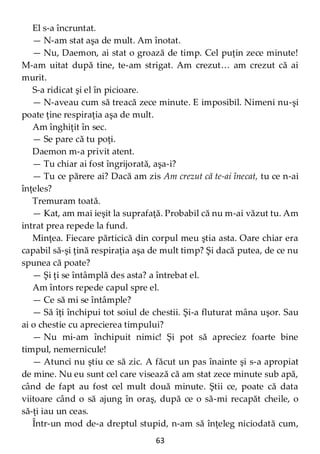 63
El s-a încruntat.
— N-am stat aşa de mult. Am înotat.
— Nu, Daemon, ai stat o groază de timp. Cel puţin zece minute!
M-am uitat după tine, te-am strigat. Am crezut… am crezut că ai
murit.
S-a ridicat şi el în picioare.
— N-aveau cum să treacă zece minute. E imposibil. Nimeni nu-şi
poate ţine respiraţia aşa de mult.
Am înghiţit în sec.
— Se pare că tu poţi.
Daemon m-a privit atent.
— Tu chiar ai fost îngrijorată, aşa-i?
— Tu ce părere ai? Dacă am zis Am crezut că te-ai înecat, tu ce n-ai
înţeles?
Tremuram toată.
— Kat, am mai ieşit la suprafaţă. Probabil că nu m-ai văzut tu. Am
intrat prea repede la fund.
Minţea. Fiecare părticică din corpul meu ştia asta. Oare chiar era
capabil să-şi ţină respiraţia aşa de mult timp? Şi dacă putea, de ce nu
spunea că poate?
— Şi ţi se întâmplă des asta? a întrebat el.
Am întors repede capul spre el.
— Ce să mi se întâmple?
— Să îţi închipui tot soiul de chestii. Şi-a fluturat mâna uşor. Sau
ai o chestie cu aprecierea timpului?
— Nu mi-am închipuit nimic! Şi pot să apreciez foarte bine
timpul, nemernicule!
— Atunci nu ştiu ce să zic. A făcut un pas înainte şi s-a apropiat
de mine. Nu eu sunt cel care visează că am stat zece minute sub apă,
când de fapt au fost cel mult două minute. Ştii ce, poate că data
viitoare când o să ajung în oraş, după ce o să-mi recapăt cheile, o
să-ţi iau un ceas.
Într-un mod de-a dreptul stupid, n-am să înţeleg niciodată cum,
 