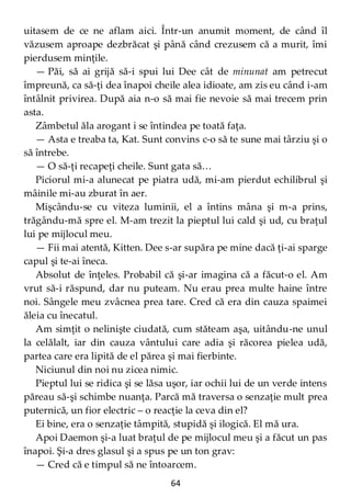 64
uitasem de ce ne aflam aici. Într-un anumit moment, de când îl
văzusem aproape dezbrăcat şi până când crezusem că a murit, îmi
pierdusem minţile.
— Păi, să ai grijă să-i spui lui Dee cât de minunat am petrecut
împreună, ca să-ţi dea înapoi cheile alea idioate, am zis eu când i-am
întâlnit privirea. După aia n-o să mai fie nevoie să mai trecem prin
asta.
Zâmbetul ăla arogant i se întindea pe toată faţa.
— Asta e treaba ta, Kat. Sunt convins c-o să te sune mai târziu şi o
să întrebe.
— O să-ţi recapeţi cheile. Sunt gata să…
Piciorul mi-a alunecat pe piatra udă, mi-am pierdut echilibrul şi
mâinile mi-au zburat în aer.
Mişcându-se cu viteza luminii, el a întins mâna şi m-a prins,
trăgându-mă spre el. M-am trezit la pieptul lui cald şi ud, cu braţul
lui pe mijlocul meu.
— Fii mai atentă, Kitten. Dee s-ar supăra pe mine dacă ţi-ai sparge
capul şi te-ai îneca.
Absolut de înţeles. Probabil că şi-ar imagina că a făcut-o el. Am
vrut să-i răspund, dar nu puteam. Nu erau prea multe haine între
noi. Sângele meu zvâcnea prea tare. Cred că era din cauza spaimei
ăleia cu înecatul.
Am simţit o nelinişte ciudată, cum stăteam aşa, uitându-ne unul
la celălalt, iar din cauza vântului care adia şi răcorea pielea udă,
partea care era lipită de el părea şi mai fierbinte.
Niciunul din noi nu zicea nimic.
Pieptul lui se ridica şi se lăsa uşor, iar ochii lui de un verde intens
păreau să-şi schimbe nuanţa. Parcă mă traversa o senzaţie mult prea
puternică, un fior electric – o reacţie la ceva din el?
Ei bine, era o senzaţie tâmpită, stupidă şi ilogică. El mă ura.
Apoi Daemon şi-a luat braţul de pe mijlocul meu şi a făcut un pas
înapoi. Şi-a dres glasul şi a spus pe un ton grav:
— Cred că e timpul să ne întoarcem.
 
