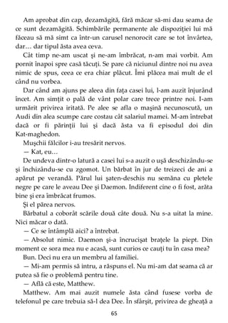 65
Am aprobat din cap, dezamăgită, fără măcar să-mi dau seama de
ce sunt dezamăgită. Schimbările permanente ale dispoziţiei lui mă
făceau să mă simt ca într-un carusel nenorocit care se tot învârtea,
dar… dar tipul ăsta avea ceva.
Cât timp ne-am uscat şi ne-am îmbrăcat, n-am mai vorbit. Am
pornit înapoi spre casă tăcuţi. Se pare că niciunul dintre noi nu avea
nimic de spus, ceea ce era chiar plăcut. Îmi plăcea mai mult de el
când nu vorbea.
Dar când am ajuns pe aleea din faţa casei lui, l-am auzit înjurând
încet. Am simţit o pală de vânt polar care trece printre noi. I-am
urmărit privirea iritată. Pe alee se afla o maşină necunoscută, un
Audi din alea scumpe care costau cât salariul mamei. M-am întrebat
dacă or fi părinţii lui şi dacă ăsta va fi episodul doi din
Kat-maghedon.
Muşchii fălcilor i-au tresărit nervos.
— Kat, eu…
De undeva dintr-o latură a casei lui s-a auzit o uşă deschizându-se
şi închizându-se cu zgomot. Un bărbat în jur de treizeci de ani a
apărut pe verandă. Părul lui şaten-deschis nu semăna cu pletele
negre pe care le aveau Dee şi Daemon. Indiferent cine o fi fost, arăta
bine şi era îmbrăcat frumos.
Şi el părea nervos.
Bărbatul a coborât scările două câte două. Nu s-a uitat la mine.
Nici măcar o dată.
— Ce se întâmplă aici? a întrebat.
— Absolut nimic. Daemon şi-a încrucişat braţele la piept. Din
moment ce sora mea nu e acasă, sunt curios ce cauţi tu în casa mea?
Bun. Deci nu era un membru al familiei.
— Mi-am permis să intru, a răspuns el. Nu mi-am dat seama că ar
putea să fie o problemă pentru tine.
— Află că este, Matthew.
Matthew. Am mai auzit numele ăsta când fusese vorba de
telefonul pe care trebuia să-l dea Dee. În sfârşit, privirea de gheaţă a
 
