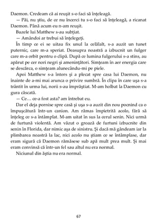 67
Daemon. Credeam că ai reuşit s-o faci să înţeleagă.
— Păi, nu ştiu, de ce nu încerci tu s-o faci să înţeleagă, a ricanat
Daemon. Până acum eu n-am reuşit.
Buzele lui Matthew s-au subţiat.
— Amândoi ar trebui să înţelegeţi.
În timp ce ei se uitau fix unul la celălalt, s-a auzit un tunet
puternic, care m-a speriat. Deasupra noastră a izbucnit un fulger
care m-a orbit pentru o clipă. După ce lumina fulgerului s-a stins, au
apărut pe cer nori negri şi ameninţători. Simţeam în aer energia care
se descărca, o simţeam alunecându-mi pe piele.
Apoi Matthew s-a întors şi a plecat spre casa lui Daemon, nu
înainte de a-mi mai arunca o privire sumbră. În clipa în care uşa s-a
trântit în urma lui, norii s-au împrăştiat. M-am holbat la Daemon cu
gura căscată.
— Ce… ce-a fost asta? am întrebat eu.
Dar el deja pornise spre casă şi uşa s-a auzit din nou pocnind ca o
împuşcătură într-un canion. Am rămas împietrită acolo, fără să
înţeleg ce s-a întâmplat. M-am uitat în sus la cerul senin. Nici urmă
de furtună violentă. Am văzut o groază de furtuni izbucnite din
senin în Florida, dar nimic aşa de sinistru. Şi dacă mă gândeam iar la
plimbarea noastră la lac, nici acolo nu ştiam ce se întâmplase, dar
eram sigură că Daemon rămăsese sub apă mult prea mult. Şi mai
eram convinsă că într-un fel sau altul nu era normal.
Niciunul din ăştia nu era normal.
 