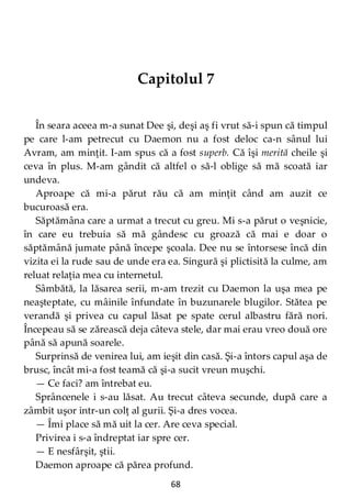 68
Capitolul 7
În seara aceea m-a sunat Dee şi, deşi aş fi vrut să-i spun că timpul
pe care l-am petrecut cu Daemon nu a fost deloc ca-n sânul lui
Avram, am minţit. I-am spus că a fost superb. Că îşi merită cheile şi
ceva în plus. M-am gândit că altfel o să-l oblige să mă scoată iar
undeva.
Aproape că mi-a părut rău că am minţit când am auzit ce
bucuroasă era.
Săptămâna care a urmat a trecut cu greu. Mi s-a părut o veşnicie,
în care eu trebuia să mă gândesc cu groază că mai e doar o
săptămână jumate până începe şcoala. Dee nu se întorsese încă din
vizita ei la rude sau de unde era ea. Singură şi plictisită la culme, am
reluat relaţia mea cu internetul.
Sâmbătă, la lăsarea serii, m-am trezit cu Daemon la uşa mea pe
neaşteptate, cu mâinile înfundate în buzunarele blugilor. Stătea pe
verandă şi privea cu capul lăsat pe spate cerul albastru fără nori.
Începeau să se zărească deja câteva stele, dar mai erau vreo două ore
până să apună soarele.
Surprinsă de venirea lui, am ieşit din casă. Şi-a întors capul aşa de
brusc, încât mi-a fost teamă că şi-a sucit vreun muşchi.
— Ce faci? am întrebat eu.
Sprâncenele i s-au lăsat. Au trecut câteva secunde, după care a
zâmbit uşor intr-un colţ al gurii. Şi-a dres vocea.
— Îmi place să mă uit la cer. Are ceva special.
Privirea i s-a îndreptat iar spre cer.
— E nesfârşit, ştii.
Daemon aproape că părea profund.
 