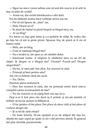 69
— Sigur nu mai e vreun nebun care să iasă din casa ta şi să urle la
tine că stăm de vorbă?
— Acum nu, dar există întotdeauna o altă dată.
Nu-mi dădeam seama dacă vorbeşte serios sau nu.
— Pot să mă lipsesc de „data” aia.
— Mda. Făceai ceva?
— În afară de faptul că pierd timpul cu blogul meu, nu.
— Ai un blog?
S-a întors cu faţa spre mine şi s-a sprijinit de stâlp. Se vedea clar
pe faţa lui că mă ia peste picior. Spusese blog de parcă ar fi zis că
fumez iarbă.
— Mda, am un blog.
— Cum se numeşte blogul tău?
— Nu e treaba ta, am spus cu un zâmbet dulce.
— Interesant nume. A răspuns la zâmbetul meu cu un fel de
rânjet. Şi despre ce e blogul tău? Tricotat? Puzzle-uri? Despre
singurătate?
— Ha-ha, ce isteţ eşti! Am oftat. Fac recenzii la cărţi.
— Primeşti şi bani pentru asta?
Am râs cu hohote când am auzit.
— Nu. Deloc.
Daemon părea nedumerit.
— Deci faci recenzii la cărţi, dar nu primeşti nimic dacă cineva
cumpără cartea recomandată de tine?
— Nu fac recenzii ca să câştig bani sau aşa ceva.
Deşi n-ar fi fost prea rău dacă aş fi primit, şi mi-am amintit că
trebuie să-mi fac permis la bibliotecă.
— O fac pentru că îmi place. Îmi place să citesc cărţi şi îmi place să
vorbesc despre ele.
— Şi ce fel de cărţi citeşti?
— De toate felurile. M-am sprijinit şi eu de stâlpul din faţa lui,
dându-mi uşor capul pe spate ca să-i văd privirea atentă. În general
îmi plac chestiile paranormale.
 