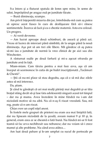 7
S-a întors şi a fluturat spatula de lemn spre mine, în semn de
salut, împrăştiind pe aragaz ouă pe jumătate făcute.
— Bună dimineaţa, scumpo.
Am privit înţepenită mizeria din jur, întrebându-mă cum aş putea
să opresc acest fiasco în curs de desfăşurare fără să-i rănesc
sentimentele. Încerca să facă şi ea o chestie maternă. Asta era colosal.
Un progres.
— Ai venit devreme.
— Am lucrat aproape două schimburi, de aseară şi până azi.
Vreau să lucrez de miercuri până sâmbătă, de la unşpe până la nouă
dimineaţa. Aşa pot să am trei zile libere. Mă gândesc că aş putea
să-mi iau o jumătate de normă la vreo clinică de pe aici sau din
Winchester.
A răsturnat ouăle pe două farfurii şi mi-a aşezat ofranda pe
jumătate arsă în faţă.
Miam-miam. Cam târziu pentru a mai face ceva, aşa că am
început să scormonesc în cutia de pe bufet inscripţionată „Tacâmuri
& Chestii”.
— Ştii că nu-mi place să stau degeaba, aşa că o să mă duc zilele
astea să mă interesez.
Da, ştiam.
Şi când te gândeşti că cei mai mulţi părinţi mai degrabă şi-ar tăia
braţul stâng decât să-şi lase fata adolescentă singură acasă tot timpul
– dar nu şi mama. Avea încredere în mine fiindcă nu i-am dat
niciodată motive să nu aibă. Nu că n-aş fi riscat vreodată. Sau, mă
rog, poate că n-am riscat.
Chiar eram un copil niţel anost.
În fostele mele grupuri de prieteni nu eram cea mai liniştită fată,
dar nu lipseam niciodată de la şcoală, aveam numai 9 şi 10 şi, în
general, eram ceea ce se cheamă o fată bună. Nu fiindcă mi-ar fi fost
teamă să fac ceva nechibzuit sau nebunesc; dar nu voiam să-i creez
mamei şi alte probleme. Nu când avea atâtea…
Am luat două pahare şi le-am umplut cu sucul de portocale pe
 