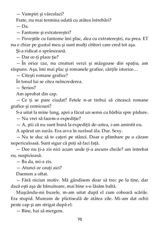 70
— Vampiri şi vârcolaci?
Frate, nu mai termina odată cu atâtea întrebări?
— Da.
— Fantome şi extratereștri?
— Poveştile cu fantome îmi plac, alea cu extratereștri, nu prea. ET
nu e chiar pe gustul meu şi sunt mulţi cititori care cred tot aşa.
Şi-a ridicat o sprânceană.
— Dar ce-ţi place ţie?
— În orice caz, nu creaturi verzi şi mâzgoase din spaţiu, am
răspuns. Aşa, îmi mai plac şi romanele grafice, cărţile istorice…
— Citeşti romane grafice?
În tonul lui se citea neîncrederea.
— Serios?
Am aprobat din cap.
— Ce ţi se pare ciudat? Fetele n-ar trebui să citească romane
grafice şi comicsuri?
S-a uitat la mine lung, apoi a făcut un semn cu bărbia spre pădure.
— Nu vrei să facem o expediţie?
— A, ştii că nu sunt bună la expediţii de-astea, i-am amintit eu.
A apărut un surâs. Era ceva în surâsul ăla. Dur. Sexy.
— Nu te duc să te caţeri pe stânci. Doar o plimbare pe o cărare
nepericuloasă. Sunt sigur că poţi să faci faţă.
— Dee nu ţi-a zis nici acum unde ţi-a ascuns cheile? am întrebat
eu, suspicioasă.
— Ba da, mi-a zis.
— Atunci ce cauţi aici?
Daemon a oftat.
— Fără niciun motiv. Mă gândisem doar să trec pe la tine, dar
dacă eşti aşa de bănuitoare, mai bine s-o lăsăm baltă.
Muşcându-mi buzele, m-am uitat după el cum coboară scările.
Era stupid. Muream de plictiseală de atâtea zile. Mi-am dat ochii
peste cap şi am strigat după el:
— Bine, hai să mergem.
 