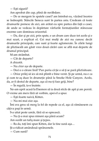 71
— Eşti sigură?
Am aprobat din cap, plină de nerăbdare.
— De ce mergem în spatele casei? am întrebat eu, văzând încotro
se îndreaptă. Stâncile Seneca sunt în partea asta. Credeam că toate
drumurile pornesc de aici, am arătat eu spre partea din faţă a casei,
de unde se vedeau în depărtare vârfurile formaţiunilor stâncoase
enorme care dominau orizontul.
— Da, dar şi pe aici, prin spate, e un drum care duce tot acolo şi e
mai scurt, a explicat el. Cei mai mulţi de aici nu cunosc decât
drumurile principale, care sunt şi foarte aglomerate. În zilele lungi
de plictiseală am găsit vreo două cărări care se află mai departe de
drumul principal.
M-am strâmbat.
— Cât de departe?
A chicotit.
— Nu chiar aşa de departe.
— Deci e o cărare lină? Pun pariu că ţie o să ţi se pară plictisitoare.
— Orice prilej să ies să mă plimb e bine-venit. Şi pe urmă, nu e ca
şi cum te-aş duce în drumeţie până la Smoke Hole Canyon. Acolo,
da, ar fi destul de departe, aşa că nu-ţi face griji, bine?
— În regulă, ia-o înainte.
Ne-am oprit acasă la Daemon să ia două sticle de apă şi am pornit.
O vreme am mers fără să vorbim, apoi el a spus:
— Eşti foarte naivă, Kitten.
— Nu-mi mai zice aşa.
Îmi era greu să merg la fel de repede ca el, aşa că rămăsesem cu
câţiva paşi în urmă.
S-a uitat peste umăr, fără să se oprească.
— Nu ţi-a mai spus nimeni aşa până acum?
Am ocolit un tufiş mare şi ţepos.
— Ba da, toţi îmi spun Kitten, dar la tine sună aşa…
Şi-a ridicat amândouă sprâncenele.
— Cum sună?
 