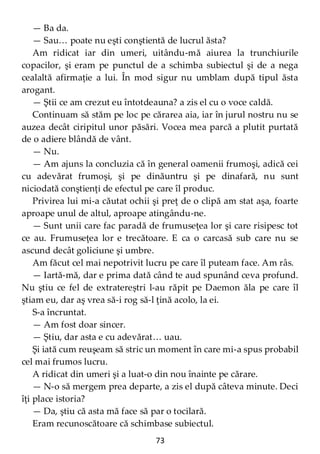 73
— Ba da.
— Sau… poate nu eşti conştientă de lucrul ăsta?
Am ridicat iar din umeri, uitându-mă aiurea la trunchiurile
copacilor, şi eram pe punctul de a schimba subiectul şi de a nega
cealaltă afirmaţie a lui. În mod sigur nu umblam după tipul ăsta
arogant.
— Ştii ce am crezut eu întotdeauna? a zis el cu o voce caldă.
Continuam să stăm pe loc pe cărarea aia, iar în jurul nostru nu se
auzea decât ciripitul unor păsări. Vocea mea parcă a plutit purtată
de o adiere blândă de vânt.
— Nu.
— Am ajuns la concluzia că în general oamenii frumoşi, adică cei
cu adevărat frumoşi, şi pe dinăuntru şi pe dinafară, nu sunt
niciodată conştienţi de efectul pe care îl produc.
Privirea lui mi-a căutat ochii şi preţ de o clipă am stat aşa, foarte
aproape unul de altul, aproape atingându-ne.
— Sunt unii care fac paradă de frumuseţea lor şi care risipesc tot
ce au. Frumuseţea lor e trecătoare. E ca o carcasă sub care nu se
ascund decât goliciune şi umbre.
Am făcut cel mai nepotrivit lucru pe care îl puteam face. Am râs.
— Iartă-mă, dar e prima dată când te aud spunând ceva profund.
Nu ştiu ce fel de extratereștri l-au răpit pe Daemon ăla pe care îl
ştiam eu, dar aş vrea să-i rog să-l ţină acolo, la ei.
S-a încruntat.
— Am fost doar sincer.
— Ştiu, dar asta e cu adevărat… uau.
Şi iată cum reuşeam să stric un moment în care mi-a spus probabil
cel mai frumos lucru.
A ridicat din umeri şi a luat-o din nou înainte pe cărare.
— N-o să mergem prea departe, a zis el după câteva minute. Deci
îţi place istoria?
— Da, ştiu că asta mă face să par o tocilară.
Eram recunoscătoare că schimbase subiectul.
 
