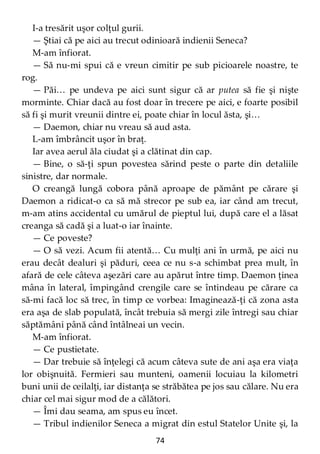 74
I-a tresărit uşor colţul gurii.
— Ştiai că pe aici au trecut odinioară indienii Seneca?
M-am înfiorat.
— Să nu-mi spui că e vreun cimitir pe sub picioarele noastre, te
rog.
— Păi… pe undeva pe aici sunt sigur că ar putea să fie şi nişte
morminte. Chiar dacă au fost doar în trecere pe aici, e foarte posibil
să fi şi murit vreunii dintre ei, poate chiar în locul ăsta, şi…
— Daemon, chiar nu vreau să aud asta.
L-am îmbrâncit uşor în braţ.
Iar avea aerul ăla ciudat şi a clătinat din cap.
— Bine, o să-ţi spun povestea sărind peste o parte din detaliile
sinistre, dar normale.
O creangă lungă cobora până aproape de pământ pe cărare şi
Daemon a ridicat-o ca să mă strecor pe sub ea, iar când am trecut,
m-am atins accidental cu umărul de pieptul lui, după care el a lăsat
creanga să cadă şi a luat-o iar înainte.
— Ce poveste?
— O să vezi. Acum fii atentă… Cu mulţi ani în urmă, pe aici nu
erau decât dealuri şi păduri, ceea ce nu s-a schimbat prea mult, în
afară de cele câteva aşezări care au apărut între timp. Daemon ţinea
mâna în lateral, împingând crengile care se întindeau pe cărare ca
să-mi facă loc să trec, în timp ce vorbea: Imaginează-ţi că zona asta
era aşa de slab populată, încât trebuia să mergi zile întregi sau chiar
săptămâni până când întâlneai un vecin.
M-am înfiorat.
— Ce pustietate.
— Dar trebuie să înţelegi că acum câteva sute de ani aşa era viaţa
lor obişnuită. Fermieri sau munteni, oamenii locuiau la kilometri
buni unii de ceilalţi, iar distanţa se străbătea pe jos sau călare. Nu era
chiar cel mai sigur mod de a călători.
— Îmi dau seama, am spus eu încet.
— Tribul indienilor Seneca a migrat din estul Statelor Unite şi, la
 