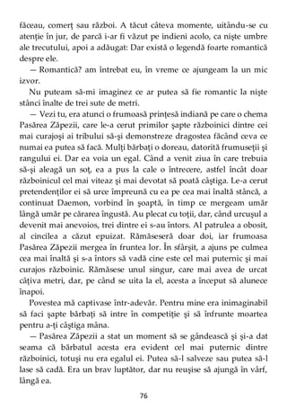 76
făceau, comerţ sau război. A tăcut câteva momente, uitându-se cu
atenţie în jur, de parcă i-ar fi văzut pe indieni acolo, ca nişte umbre
ale trecutului, apoi a adăugat: Dar există o legendă foarte romantică
despre ele.
— Romantică? am întrebat eu, în vreme ce ajungeam la un mic
izvor.
Nu puteam să-mi imaginez ce ar putea să fie romantic la nişte
stânci înalte de trei sute de metri.
— Vezi tu, era atunci o frumoasă prinţesă indiană pe care o chema
Pasărea Zăpezii, care le-a cerut primilor şapte războinici dintre cei
mai curajoşi ai tribului să-şi demonstreze dragostea făcând ceva ce
numai ea putea să facă. Mulţi bărbaţi o doreau, datorită frumuseţii şi
rangului ei. Dar ea voia un egal. Când a venit ziua în care trebuia
să-şi aleagă un soţ, ea a pus la cale o întrecere, astfel încât doar
războinicul cel mai viteaz şi mai devotat să poată câştiga. Le-a cerut
pretendenţilor ei să urce împreună cu ea pe cea mai înaltă stâncă, a
continuat Daemon, vorbind în şoaptă, în timp ce mergeam umăr
lângă umăr pe cărarea îngustă. Au plecat cu toţii, dar, când urcuşul a
devenit mai anevoios, trei dintre ei s-au întors. Al patrulea a obosit,
al cincilea a căzut epuizat. Rămăseseră doar doi, iar frumoasa
Pasărea Zăpezii mergea în fruntea lor. În sfârşit, a ajuns pe culmea
cea mai înaltă şi s-a întors să vadă cine este cel mai puternic şi mai
curajos războinic. Rămăsese unul singur, care mai avea de urcat
câţiva metri, dar, pe când se uita la el, acesta a început să alunece
înapoi.
Povestea mă captivase într-adevăr. Pentru mine era inimaginabil
să faci şapte bărbaţi să intre în competiţie şi să înfrunte moartea
pentru a-ţi câştiga mâna.
— Pasărea Zăpezii a stat un moment să se gândească şi şi-a dat
seama că bărbatul acesta era evident cel mai puternic dintre
războinici, totuşi nu era egalul ei. Putea să-l salveze sau putea să-l
lase să cadă. Era un brav luptător, dar nu reuşise să ajungă în vârf,
lângă ea.
 