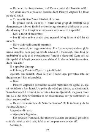 77
— Dar era chiar în spatele ei, nu? Cum a putut să-l lase să cadă?
Am decis că era o poveste proastă dacă Pasărea Zăpezii l-a lăsat
pe tip să cadă.
— Tu ce-ai fi făcut? m-a întrebat el curios.
— În primul rând, eu n-aş fi cerut unui grup de bărbaţi să-şi
demonstreze iubirea făcând o chestie aşa riscantă şi idioată ca asta,
dar dacă aş fi fost totuşi în situaţia asta, ceea ce ar fi imposibil…
— Kat? a făcut el mustrător.
— I-aş fi întins mâna ca să-l ajut, normal. N-aş fi putut să-l las să
moară.
— Dar s-a dovedit a nu fi puternic.
— Nu contează, am argumentat eu. Era foarte aproape de ea şi, la
urma urmelor, cum poţi să zici de o fată că e frumoasă, când lasă pe
un bărbat să cadă şi să moară numai fiindcă a alunecat? Cum poţi să
fii capabil să iubeşti pe cineva, sau chiar să fii demn de iubirea cuiva,
dacă faci asta?
El a aprobat din cap.
— Ei bine, şi Pasărea Zăpezii a gândit la fel.
Uşurată, am zâmbit. Dacă ea n-ar fi făcut aşa, povestea asta de
dragoste ar fi fost mizerabilă.
— Bine.
— Pasărea Zăpezii a considerat că acel războinic era egalul ei, aşa
că hotărârea a fost luată. L-a prins de mână pe bărbat, ca să nu cadă.
S-au dus la şeful tribului, iar acesta a fost mulţumit de alegerea fiicei
lui. Le-a dat binecuvântarea să se căsătorească, iar pe războinic l-a
făcut succesorul lui.
— De aici vine numele de Stâncile Seneca? De la indieni şi de la
Pasărea Zăpezii?
A aprobat din cap.
— Aşa spune legenda.
— E o poveste frumoasă, dar mie chestia asta cu urcatul pe stânci
sute de metri ca să-ţi arăţi iubirea mi se pare cam exagerată.
A chicotit.
 