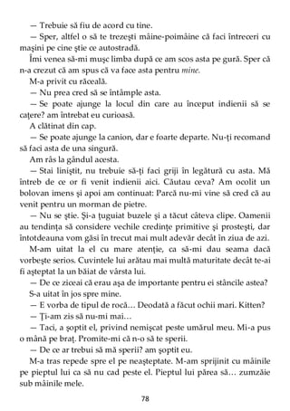 78
— Trebuie să fiu de acord cu tine.
— Sper, altfel o să te trezeşti mâine-poimâine că faci întreceri cu
maşini pe cine ştie ce autostradă.
Îmi venea să-mi muşc limba după ce am scos asta pe gură. Sper că
n-a crezut că am spus că va face asta pentru mine.
M-a privit cu răceală.
— Nu prea cred să se întâmple asta.
— Se poate ajunge la locul din care au început indienii să se
caţere? am întrebat eu curioasă.
A clătinat din cap.
— Se poate ajunge la canion, dar e foarte departe. Nu-ţi recomand
să faci asta de una singură.
Am râs la gândul acesta.
— Stai liniştit, nu trebuie să-ţi faci griji în legătură cu asta. Mă
întreb de ce or fi venit indienii aici. Căutau ceva? Am ocolit un
bolovan imens şi apoi am continuat: Parcă nu-mi vine să cred că au
venit pentru un morman de pietre.
— Nu se ştie. Şi-a ţuguiat buzele şi a tăcut câteva clipe. Oamenii
au tendinţa să considere vechile credinţe primitive şi prosteşti, dar
întotdeauna vom găsi în trecut mai mult adevăr decât în ziua de azi.
M-am uitat la el cu mare atenţie, ca să-mi dau seama dacă
vorbeşte serios. Cuvintele lui arătau mai multă maturitate decât te-ai
fi aşteptat la un băiat de vârsta lui.
— De ce ziceai că erau aşa de importante pentru ei stâncile astea?
S-a uitat în jos spre mine.
— E vorba de tipul de rocă… Deodată a făcut ochii mari. Kitten?
— Ţi-am zis să nu-mi mai…
— Taci, a şoptit el, privind nemişcat peste umărul meu. Mi-a pus
o mână pe braţ. Promite-mi că n-o să te sperii.
— De ce ar trebui să mă sperii? am şoptit eu.
M-a tras repede spre el pe neaşteptate. M-am sprijinit cu mâinile
pe pieptul lui ca să nu cad peste el. Pieptul lui părea să… zumzăie
sub mâinile mele.
 