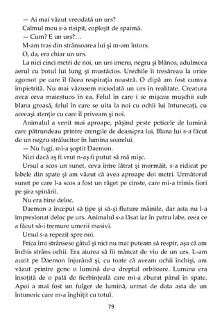 79
— Ai mai văzut vreodată un urs?
Calmul meu s-a risipit, copleşit de spaimă.
— Cum? E un urs?…
M-am tras din strânsoarea lui şi m-am întors.
O, da, era chiar un urs.
La nici cinci metri de noi, un urs imens, negru şi blănos, adulmeca
aerul cu botul lui lung şi mustăcios. Urechile îi tresăreau la orice
zgomot pe care îl făcea respiraţia noastră. O clipă am fost cumva
împietrită. Nu mai văzusem niciodată un urs în realitate. Creatura
avea ceva maiestuos în ea. Felul în care i se mişcau muşchii sub
blana groasă, felul în care se uita la noi cu ochii lui întunecaţi, cu
aceeaşi atenţie cu care îl priveam şi noi.
Animalul a venit mai aproape, păşind peste peticele de lumină
care pătrundeau printre crengile de deasupra lui. Blana lui s-a făcut
de un negru strălucitor în lumina soarelui.
— Nu fugi, mi-a şoptit Daemon.
Nici dacă aş fi vrut n-aş fi putut să mă mişc.
Ursul a scos un sunet, ceva între lătrat şi mormăit, s-a ridicat pe
labele din spate şi am văzut că avea aproape doi metri. Următorul
sunet pe care l-a scos a fost un răget pe cinste, care mi-a trimis fiori
pe şira spinării.
Nu era bine deloc.
Daemon a început să ţipe şi să-şi fluture mâinile, dar asta nu l-a
impresionat deloc pe urs. Animalul s-a lăsat iar în patru labe, ceea ce
a făcut să-i tremure umerii masivi.
Ursul s-a repezit spre noi.
Frica îmi strânsese gâtul şi nici nu mai puteam să respir, aşa că am
închis strâns ochii. Era aiurea să fii mâncat de viu de un urs. L-am
auzit pe Daemon înjurând şi, cu toate că aveam ochii închişi, am
văzut printre gene o lumină de-a dreptul orbitoare. Lumina era
însoţită de o pală de fierbinţeală care mi-a zburat părul în spate.
Apoi a mai fost un fulger de lumină, urmat de data asta de un
întuneric care m-a înghiţit cu totul.
 