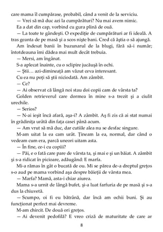 8
care mama îl cumpărase, probabil, când a venit de la serviciu.
— Vrei să mă duc azi la cumpărături? Nu mai avem nimic.
Ea a dat din cap, vorbind cu gura plină de ouă.
— La toate te gândeşti. O expediţie de cumpărături ar fi ideală. A
tras geanta de pe masă şi a scos nişte bani. Cred că ăştia o să ajungă.
Am îndesat banii în buzunarul de la blugi, fără să-i număr;
întotdeauna îmi dădea mai mult decât trebuia.
— Mersi, am îngânat.
S-a aplecat înainte, cu o sclipire jucăuşă în ochi.
— Ştii… azi-dimineaţă am văzut ceva interesant.
Cu ea nu poţi să ştii niciodată. Am zâmbit.
— Ce?
— Ai observat că lângă noi stau doi copii cam de vârsta ta?
Golden retrieverul care dormea în mine s-a trezit şi a ciulit
urechile.
— Serios?
— N-ai ieşit încă afară, aşa-i? A zâmbit. Aş fi zis că ai stat numai
în grădiniţa urâtă din faţa casei până acum.
— Am vrut să mă duc, dar cutiile alea nu se desfac singure.
M-am uitat la ea cam urât. Ţineam la ea, normal, dar când o
vedeam cum era, parcă uneori uitam asta.
— În fine, ce-i cu copiii?
— Păi, e o fată care pare de vârsta ta, şi mai e şi un băiat. A zâmbit
şi s-a ridicat în picioare, adăugând: E marfa.
Mi-a rămas în gât o bucată de ou. Mi se părea de-a dreptul greţos
s-o aud pe mama vorbind aşa despre băieţii de vârsta mea.
— Marfa? Mamă, asta-i chiar aiurea.
Mama s-a urnit de lângă bufet, şi-a luat farfuria de pe masă şi s-a
dus la chiuvetă.
— Scumpo, oi fi eu bătrână, dar încă am ochii buni. Şi au
funcţionat perfect mai devreme.
M-am chircit. De două ori greţos.
— Ai devenit pedofilă? E vreo criză de maturitate de care ar
 