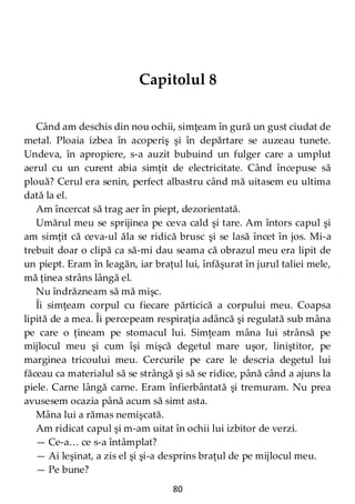 80
Capitolul 8
Când am deschis din nou ochii, simţeam în gură un gust ciudat de
metal. Ploaia izbea în acoperiş şi în depărtare se auzeau tunete.
Undeva, în apropiere, s-a auzit bubuind un fulger care a umplut
aerul cu un curent abia simţit de electricitate. Când începuse să
plouă? Cerul era senin, perfect albastru când mă uitasem eu ultima
dată la el.
Am încercat să trag aer în piept, dezorientată.
Umărul meu se sprijinea pe ceva cald şi tare. Am întors capul şi
am simţit că ceva-ul ăla se ridică brusc şi se lasă încet în jos. Mi-a
trebuit doar o clipă ca să-mi dau seama că obrazul meu era lipit de
un piept. Eram în leagăn, iar braţul lui, înfăşurat în jurul taliei mele,
mă ţinea strâns lângă el.
Nu îndrăzneam să mă mişc.
Îi simţeam corpul cu fiecare părticică a corpului meu. Coapsa
lipită de a mea. Îi percepeam respiraţia adâncă şi regulată sub mâna
pe care o ţineam pe stomacul lui. Simţeam mâna lui strânsă pe
mijlocul meu şi cum îşi mişcă degetul mare uşor, liniştitor, pe
marginea tricoului meu. Cercurile pe care le descria degetul lui
făceau ca materialul să se strângă şi să se ridice, până când a ajuns la
piele. Carne lângă carne. Eram înfierbântată şi tremuram. Nu prea
avusesem ocazia până acum să simt asta.
Mâna lui a rămas nemişcată.
Am ridicat capul şi m-am uitat în ochii lui izbitor de verzi.
— Ce-a… ce s-a întâmplat?
— Ai leşinat, a zis el şi şi-a desprins braţul de pe mijlocul meu.
— Pe bune?
 