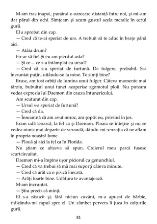 81
M-am tras înapoi, punând o oarecare distanţă între noi, şi mi-am
dat părul din ochi. Simţeam şi acum gustul acela metalic în cerul
gurii.
El a aprobat din cap.
— Cred că te-ai speriat de urs. A trebuit să te aduc în braţe până
aici.
— Atâta drum?
Fir-ar să fie! Şi eu am pierdut asta?
— Şi ce… ce s-a întâmplat cu ursul?
— Cred că s-a speriat de furtună. De fulgere, probabil. S-a
încruntat puţin, uitându-se la mine. Te simţi bine?
Brusc, am fost orbiţi de lumina unui fulger. Câteva momente mai
târziu, bubuitul unui tunet acoperise zgomotul ploii. Nu puteam
vedea expresia lui Daemon din cauza întunericului.
Am scuturat din cap.
— Ursul s-a speriat de furtună?
— Cred că da.
— Înseamnă că am avut noroc, am şoptit eu, privind în jos.
Eram udă leoarcă, la fel ca şi Daemon. Ploaia se înteţise şi nu se
vedea nimic mai departe de verandă, dându-mi senzaţia că ne aflam
în propria noastră lume.
— Plouă şi aici la fel ca în Florida.
Nu ştiam ce altceva să spun. Creierul meu parcă fusese
scurtcircuitat.
Daemon mi-a împins uşor piciorul cu genunchiul.
— Cred că va trebui să mă mai suporţi câteva minute.
— Cred că arăt ca o pisică înecată.
— Arăţi foarte bine. Udătura te avantajează.
M-am încruntat.
— Ştiu precis că minţi.
El s-a răsucit şi, fără niciun cuvânt, m-a apucat de bărbie,
ridicându-mi capul spre el. Un zâmbet pervers îi juca în colţurile
gurii.
 