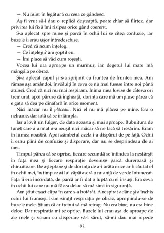 82
— Nu mint în legătură cu ceea ce gândesc.
Aş fi vrut să-i dau o replică deşteaptă, poate chiar să flirtez, dar
privirea lui fixă îmi risipea orice gând coerent.
S-a aplecat spre mine şi parcă în ochii lui se citea confuzie, iar
buzele îi erau uşor întredeschise.
— Cred că acum înţeleg.
— Ce înţelegi? am şoptit eu.
— Îmi place să văd cum roşeşti.
Vocea lui era aproape un murmur, iar degetul lui mare mă
mângâia pe obraz.
Şi-a aplecat capul şi s-a sprijinit cu fruntea de fruntea mea. Am
rămas aşa amândoi, învăluiţi în ceva ce nu mai fusese între noi până
atunci. Cred că nici nu mai respiram. Inima mea lovise de câteva ori
tremurat, apoi păruse că îngheaţă, dorinţa care mă umpluse părea că
e gata să dea pe dinafară în orice moment.
Nici măcar nu îl plăceam. Nici el nu mă plăcea pe mine. Era o
nebunie, dar iată că se întâmpla.
Iar a lovit un fulger, de data aceasta şi mai aproape. Bubuitura de
tunet care a urmat n-a reuşit nici măcar să ne facă să tresărim. Eram
în lumea noastră. Apoi zâmbetul acela i-a dispărut de pe faţă. Ochii
îi erau plini de confuzie şi disperare, dar nu se desprindeau de ai
mei.
Timpul părea că se oprise, fiecare secundă se întindea la nesfârşit
în faţa mea şi fiecare respiraţie devenise parcă dureroasă şi
chinuitoare. De aşteptare şi de dorinţa de a-i arăta orice ar fi căutat el
în ochii mei, în timp ce ai lui căpătaseră o nuanţă de verde întunecat.
Faţa îi era încordată, de parcă ar fi dat o luptă cu el însuşi. Era ceva
în ochii lui care nu mă făcea deloc să mă simt în siguranţă.
Am ştiut exact clipa în care s-a hotărât. A respirat adânc şi a închis
ochii lui frumoşi. I-am simţit respiraţia pe obraz, apropiindu-se de
buzele mele. Ştiam că ar trebui să mă retrag. Nu era bine, nu era bine
deloc. Dar respiraţia mi se oprise. Buzele lui erau aşa de aproape de
ale mele şi voiam cu disperare să-l sărut, să-mi dau mai repede
 