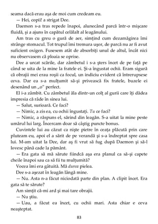 83
seama dacă erau aşa de moi cum credeam eu.
— Hei, copii! a strigat Dee.
Daemon s-a tras repede înapoi, alunecând parcă într-o mişcare
fluidă, şi a ajuns în capătul celălalt al leagănului.
Am tras cu greu o gură de aer, simţind cum dezamăgirea îmi
strânge stomacul. Tot trupul îmi tremura uşor, de parcă nu ar fi avut
suficient oxigen. Fusesem atât de absorbiţi unul de altul, încât nici
nu observasem că ploaia se oprise.
Dee a urcat scările, dar zâmbetul i s-a şters încet de pe faţă pe
când se uita de la mine la fratele ei. Şi-a îngustat ochii. Eram sigură
că obrajii mei erau roşii ca focul, un indiciu evident că întrerupsese
ceva. Dar ea s-a mulţumit să-şi privească fix fratele, buzele ei
desenând un „o” perfect.
El i-a zâmbit. Cu zâmbetul ăla dintr-un colţ al gurii care îţi dădea
impresia că râde în sinea lui.
— Salut, surioară. Ce faci?
— Nimic, a zis ea, cu ochii îngustaţi. Tu ce faci?
— Nimic, a răspuns el, sărind din leagăn. S-a uitat la mine peste
umărul lui larg. Încercam doar să câştig puncte bonus.
Cuvintele lui au căzut ca nişte pietre în ceaţa plăcută prin care
pluteam eu, apoi el a sărit de pe verandă şi s-a îndreptat spre casa
lui. M-am uitat la Dee, dar aş fi vrut să fug după Daemon şi să-l
lovesc până cade la pământ.
— Era gata să mă sărute fiindcă aşa era planul ca să-şi capete
cheile înapoi sau ca să fii tu mulţumită?
Vocea îmi era gâtuită. Mă durea pielea.
Dee s-a aşezat în leagăn lângă mine.
— Nu. Asta n-a făcut niciodată parte din plan. A clipit încet. Era
gata să te sărute?
Am simţit că-mi ard şi mai tare obrajii.
— Nu ştiu.
— Uau, a făcut ea încet, cu ochii mari. Asta chiar e ceva
neaşteptat.
 