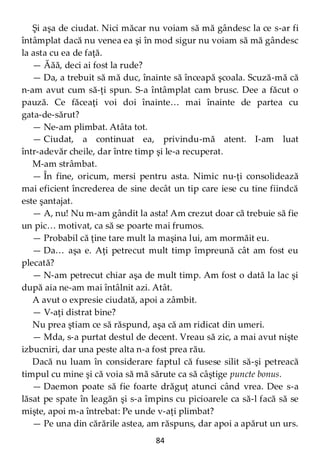 84
Şi aşa de ciudat. Nici măcar nu voiam să mă gândesc la ce s-ar fi
întâmplat dacă nu venea ea şi în mod sigur nu voiam să mă gândesc
la asta cu ea de faţă.
— Ăăă, deci ai fost la rude?
— Da, a trebuit să mă duc, înainte să înceapă şcoala. Scuză-mă că
n-am avut cum să-ţi spun. S-a întâmplat cam brusc. Dee a făcut o
pauză. Ce făceaţi voi doi înainte… mai înainte de partea cu
gata-de-sărut?
— Ne-am plimbat. Atâta tot.
— Ciudat, a continuat ea, privindu-mă atent. I-am luat
într-adevăr cheile, dar între timp şi le-a recuperat.
M-am strâmbat.
— În fine, oricum, mersi pentru asta. Nimic nu-ţi consolidează
mai eficient încrederea de sine decât un tip care iese cu tine fiindcă
este şantajat.
— A, nu! Nu m-am gândit la asta! Am crezut doar că trebuie să fie
un pic… motivat, ca să se poarte mai frumos.
— Probabil că ţine tare mult la maşina lui, am mormăit eu.
— Da… aşa e. Aţi petrecut mult timp împreună cât am fost eu
plecată?
— N-am petrecut chiar aşa de mult timp. Am fost o dată la lac şi
după aia ne-am mai întâlnit azi. Atât.
A avut o expresie ciudată, apoi a zâmbit.
— V-aţi distrat bine?
Nu prea ştiam ce să răspund, aşa că am ridicat din umeri.
— Mda, s-a purtat destul de decent. Vreau să zic, a mai avut nişte
izbucniri, dar una peste alta n-a fost prea rău.
Dacă nu luam în considerare faptul că fusese silit să-şi petreacă
timpul cu mine şi că voia să mă sărute ca să câştige puncte bonus.
— Daemon poate să fie foarte drăguţ atunci când vrea. Dee s-a
lăsat pe spate în leagăn şi s-a împins cu picioarele ca să-l facă să se
mişte, apoi m-a întrebat: Pe unde v-aţi plimbat?
— Pe una din cărările astea, am răspuns, dar apoi a apărut un urs.
 