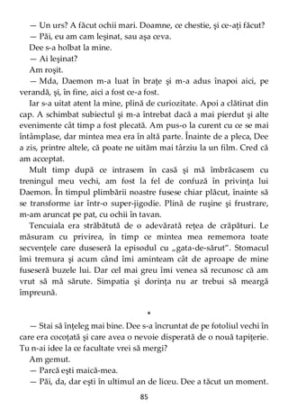 85
— Un urs? A făcut ochii mari. Doamne, ce chestie, şi ce-aţi făcut?
— Păi, eu am cam leşinat, sau aşa ceva.
Dee s-a holbat la mine.
— Ai leşinat?
Am roşit.
— Mda, Daemon m-a luat în braţe şi m-a adus înapoi aici, pe
verandă, şi, în fine, aici a fost ce-a fost.
Iar s-a uitat atent la mine, plină de curiozitate. Apoi a clătinat din
cap. A schimbat subiectul şi m-a întrebat dacă a mai pierdut şi alte
evenimente cât timp a fost plecată. Am pus-o la curent cu ce se mai
întâmplase, dar mintea mea era în altă parte. Înainte de a pleca, Dee
a zis, printre altele, că poate ne uităm mai târziu la un film. Cred că
am acceptat.
Mult timp după ce intrasem în casă şi mă îmbrăcasem cu
treningul meu vechi, am fost la fel de confuză în privinţa lui
Daemon. În timpul plimbării noastre fusese chiar plăcut, înainte să
se transforme iar într-o super-jigodie. Plină de ruşine şi frustrare,
m-am aruncat pe pat, cu ochii în tavan.
Tencuiala era străbătută de o adevărată reţea de crăpături. Le
măsuram cu privirea, în timp ce mintea mea rememora toate
secvenţele care duseseră la episodul cu „gata-de-sărut”. Stomacul
îmi tremura şi acum când îmi aminteam cât de aproape de mine
fuseseră buzele lui. Dar cel mai greu îmi venea să recunosc că am
vrut să mă sărute. Simpatia şi dorinţa nu ar trebui să meargă
împreună.
*
— Stai să înţeleg mai bine. Dee s-a încruntat de pe fotoliul vechi în
care era cocoţată şi care avea o nevoie disperată de o nouă tapiţerie.
Tu n-ai idee la ce facultate vrei să mergi?
Am gemut.
— Parcă eşti maică-mea.
— Păi, da, dar eşti în ultimul an de liceu. Dee a tăcut un moment.
 