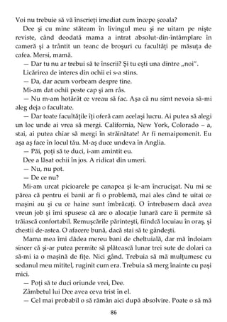 86
Voi nu trebuie să vă înscrieţi imediat cum începe şcoala?
Dee şi cu mine stăteam în livingul meu şi ne uitam pe nişte
reviste, când deodată mama a intrat absolut-din-întâmplare în
cameră şi a trântit un teanc de broşuri cu facultăţi pe măsuţa de
cafea. Mersi, mamă.
— Dar tu nu ar trebui să te înscrii? Şi tu eşti una dintre „noi”.
Licărirea de interes din ochii ei s-a stins.
— Da, dar acum vorbeam despre tine.
Mi-am dat ochii peste cap şi am râs.
— Nu m-am hotărât ce vreau să fac. Aşa că nu simt nevoia să-mi
aleg deja o facultate.
— Dar toate facultăţile îţi oferă cam acelaşi lucru. Ai putea să alegi
un loc unde ai vrea să mergi. California, New York, Colorado – a,
stai, ai putea chiar să mergi în străinătate! Ar fi nemaipomenit. Eu
aşa aş face în locul tău. M-aş duce undeva în Anglia.
— Păi, poţi să te duci, i-am amintit eu.
Dee a lăsat ochii în jos. A ridicat din umeri.
— Nu, nu pot.
— De ce nu?
Mi-am urcat picioarele pe canapea şi le-am încrucişat. Nu mi se
părea că pentru ei banii ar fi o problemă, mai ales când te uitai ce
maşini au şi cu ce haine sunt îmbrăcaţi. O întrebasem dacă avea
vreun job şi îmi spusese că are o alocaţie lunară care îi permite să
trăiască confortabil. Remuşcările părinteşti, fiindcă locuiau în oraş, şi
chestii de-astea. O afacere bună, dacă stai să te gândeşti.
Mama mea îmi dădea mereu bani de cheltuială, dar mă îndoiam
sincer că şi-ar putea permite să plătească lunar trei sute de dolari ca
să-mi ia o maşină de fiţe. Nici gând. Trebuia să mă mulţumesc cu
sedanul meu mititel, ruginit cum era. Trebuia să merg înainte cu paşi
mici.
— Poţi să te duci oriunde vrei, Dee.
Zâmbetul lui Dee avea ceva trist în el.
— Cel mai probabil o să rămân aici după absolvire. Poate o să mă
 