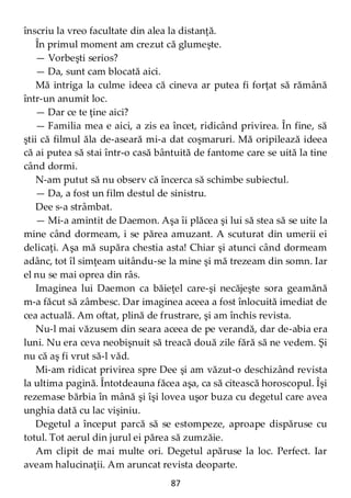 87
înscriu la vreo facultate din alea la distanţă.
În primul moment am crezut că glumeşte.
— Vorbeşti serios?
— Da, sunt cam blocată aici.
Mă intriga la culme ideea că cineva ar putea fi forţat să rămână
într-un anumit loc.
— Dar ce te ţine aici?
— Familia mea e aici, a zis ea încet, ridicând privirea. În fine, să
ştii că filmul ăla de-aseară mi-a dat coşmaruri. Mă oripilează ideea
că ai putea să stai într-o casă bântuită de fantome care se uită la tine
când dormi.
N-am putut să nu observ că încerca să schimbe subiectul.
— Da, a fost un film destul de sinistru.
Dee s-a strâmbat.
— Mi-a amintit de Daemon. Aşa îi plăcea şi lui să stea să se uite la
mine când dormeam, i se părea amuzant. A scuturat din umerii ei
delicaţi. Aşa mă supăra chestia asta! Chiar şi atunci când dormeam
adânc, tot îl simţeam uitându-se la mine şi mă trezeam din somn. Iar
el nu se mai oprea din râs.
Imaginea lui Daemon ca băieţel care-şi necăjeşte sora geamănă
m-a făcut să zâmbesc. Dar imaginea aceea a fost înlocuită imediat de
cea actuală. Am oftat, plină de frustrare, şi am închis revista.
Nu-l mai văzusem din seara aceea de pe verandă, dar de-abia era
luni. Nu era ceva neobişnuit să treacă două zile fără să ne vedem. Şi
nu că aş fi vrut să-l văd.
Mi-am ridicat privirea spre Dee şi am văzut-o deschizând revista
la ultima pagină. Întotdeauna făcea aşa, ca să citească horoscopul. Îşi
rezemase bărbia în mână şi îşi lovea uşor buza cu degetul care avea
unghia dată cu lac vişiniu.
Degetul a început parcă să se estompeze, aproape dispăruse cu
totul. Tot aerul din jurul ei părea să zumzăie.
Am clipit de mai multe ori. Degetul apăruse la loc. Perfect. Iar
aveam halucinaţii. Am aruncat revista deoparte.
 