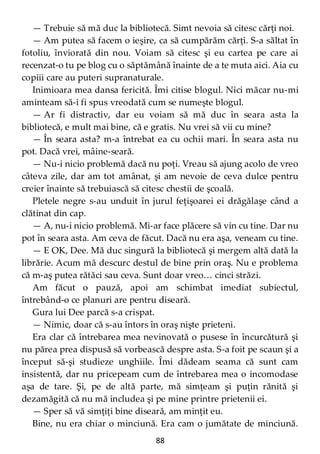88
— Trebuie să mă duc la bibliotecă. Simt nevoia să citesc cărţi noi.
— Am putea să facem o ieşire, ca să cumpărăm cărţi. S-a săltat în
fotoliu, înviorată din nou. Voiam să citesc şi eu cartea pe care ai
recenzat-o tu pe blog cu o săptămână înainte de a te muta aici. Aia cu
copiii care au puteri supranaturale.
Inimioara mea dansa fericită. Îmi citise blogul. Nici măcar nu-mi
aminteam să-i fi spus vreodată cum se numeşte blogul.
— Ar fi distractiv, dar eu voiam să mă duc în seara asta la
bibliotecă, e mult mai bine, că e gratis. Nu vrei să vii cu mine?
— În seara asta? m-a întrebat ea cu ochii mari. În seara asta nu
pot. Dacă vrei, mâine-seară.
— Nu-i nicio problemă dacă nu poţi. Vreau să ajung acolo de vreo
câteva zile, dar am tot amânat, şi am nevoie de ceva dulce pentru
creier înainte să trebuiască să citesc chestii de şcoală.
Pletele negre s-au unduit în jurul feţişoarei ei drăgălaşe când a
clătinat din cap.
— A, nu-i nicio problemă. Mi-ar face plăcere să vin cu tine. Dar nu
pot în seara asta. Am ceva de făcut. Dacă nu era aşa, veneam cu tine.
— E OK, Dee. Mă duc singură la bibliotecă şi mergem altă dată la
librărie. Acum mă descurc destul de bine prin oraş. Nu e problema
că m-aş putea rătăci sau ceva. Sunt doar vreo… cinci străzi.
Am făcut o pauză, apoi am schimbat imediat subiectul,
întrebând-o ce planuri are pentru diseară.
Gura lui Dee parcă s-a crispat.
— Nimic, doar că s-au întors în oraş nişte prieteni.
Era clar că întrebarea mea nevinovată o pusese în încurcătură şi
nu părea prea dispusă să vorbească despre asta. S-a foit pe scaun şi a
început să-şi studieze unghiile. Îmi dădeam seama că sunt cam
insistentă, dar nu pricepeam cum de întrebarea mea o incomodase
aşa de tare. Şi, pe de altă parte, mă simţeam şi puţin rănită şi
dezamăgită că nu mă includea şi pe mine printre prietenii ei.
— Sper să vă simţiţi bine diseară, am minţit eu.
Bine, nu era chiar o minciună. Era cam o jumătate de minciună.
 