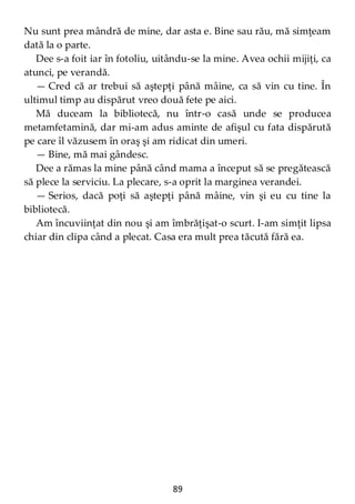 89
Nu sunt prea mândră de mine, dar asta e. Bine sau rău, mă simţeam
dată la o parte.
Dee s-a foit iar în fotoliu, uitându-se la mine. Avea ochii mijiţi, ca
atunci, pe verandă.
— Cred că ar trebui să aştepţi până mâine, ca să vin cu tine. În
ultimul timp au dispărut vreo două fete pe aici.
Mă duceam la bibliotecă, nu într-o casă unde se producea
metamfetamină, dar mi-am adus aminte de afişul cu fata dispărută
pe care îl văzusem în oraş şi am ridicat din umeri.
— Bine, mă mai gândesc.
Dee a rămas la mine până când mama a început să se pregătească
să plece la serviciu. La plecare, s-a oprit la marginea verandei.
— Serios, dacă poţi să aştepţi până mâine, vin şi eu cu tine la
bibliotecă.
Am încuviinţat din nou şi am îmbrăţişat-o scurt. I-am simţit lipsa
chiar din clipa când a plecat. Casa era mult prea tăcută fără ea.
 