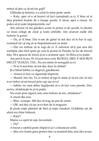 9
trebui să ştiu ca să-mi fac griji?
Clătindu-şi farfuria, s-a uitat la mine peste umăr.
— Katy, sper că o să încerci să faci cunoştinţă cu ei. E bine să ai
deja prieteni înainte de a începe şcoala. A tăcut, apoi a căscat. Ar
putea să-ţi arate împrejurimile, nu?
Am refuzat să mă gândesc acum la prima zi de şcoală, la chestia
cu noua colegă de clasă şi toate celelalte. Am aruncat ouăle din
farfurie la gunoi.
— Da, ar fi bine. Dar n-am de gând să mă duc să le bat la uşă,
eventual să-i şi rog să se împrietenească cu mine.
— Dar nu trebuie să te rogi de ei. E suficient să-ţi pui una din
rochiţele alea fără spate pe care le purtai în Florida, în loc de tricoul
ăsta. M-a apucat de tricou şi m-a scuturat uşor. Ai flirta şi tu puţin.
Am privit în jos. Pe tricoul meu scria BLOGUL MEU E MAI BUN
DECÂT VLOGUL TĂU. Nu era nimic în neregulă cu el.
— N-ar fi mai bine să mă duc doar în chiloţi?
Şi-a bătut bărbia cu degetul, gânditoare.
— Atunci ai face cu siguranţă impresie.
— Mamă! Am râs. Tu ar trebui să ţipi la mine şi să-mi zici că nici
n-ar trebui să-mi treacă prin cap aşa ceva!
— Iubito, nu sunt deloc îngrijorată că o să faci vreo prostie. Dar,
serios, străduieşte-te şi tu puţin.
Nu eram prea sigură cam cum trebuia să mă „străduiesc”.
A căscat din nou.
— Bine, scumpo. Mă duc să trag un pui de somn.
— OK, mă duc să iau ceva bun de la magazin.
Şi poate nişte pământ de flori şi nişte răsaduri. Grădiniţa aia de
afară era chiar hidoasă.
— Katy?
Mama s-a oprit în uşă, încruntată.
— Da?
A trecut o umbră peste chipul ei şi i-a întunecat ochii.
— Ştiu că e foarte greu pentru tine cu mutatul ăsta, mai ales acum,
 