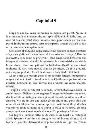 90
Capitolul 9
După ce am luat masa împreună cu mama, am plecat. Nu mi-a
luat prea mult să nimeresc drumul spre bibliotecă. Străzile, care, de
câte ori fusesem până atunci în oraş, erau pline, acum păreau cam
pustii. În drum spre centru, cerul se acoperise de nori şi asta îi dădea
un aer sinistru de oraş-fantomă.
Deşi eram abătută din cauza ciudăţeniei care era în acest moment
viaţa mea şi din cauza sentimentului nebulos de tristeţe că Dee nu
mă invitase şi pe mine cu prietenii ei, când am intrat în bibliotecă am
început să zâmbesc. Gândul la gemeni şi la toate celelalte s-a risipit
brusc atunci când am pătruns în biblioteca tăcută şi am văzut
mulţimea de cărţi care stăteau aliniate pe rafturi. Ca şi în grădină,
mă simţeam perfect relaxată în atmosfera liniştită de bibliotecă.
M-am oprit la o măsuţă goală şi am respirat fericită. Întotdeauna
reuşeam să mă pierd cu totul în lectură. Cărţile erau pentru mine o
evadare necesară, în care mereu mă aruncam cu capul înainte,
fericită.
Timpul a trecut neaşteptat de repede, iar biblioteca avea acum un
aer întunecat. Bibliotecile au în general un aer semiobscur spre seară,
dar la acesta se adăugase acum şi cerul înnorat, şi arăta destul de
sinistru. Nici nu mi-am dat seama cât de târziu era, până când am
observat că bibliotecara stinsese aproape toate luminile şi de-abia
vedeam pe unde să merg ca să ajung la masa ei. Pe urmă, de-abia
aşteptam să ies cât mai repede din locul ăla pustiu şi scârţâitor.
Un fulger a luminat rafturile de cărţi şi un tunet s-a rostogolit
afară. Speram să am timp să ajung la maşină înainte să înceapă să
toarne cu găleata. Strângând la piept teancul de cărţi pe care voiam
 