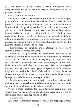 91
să le iau acasă, m-am dus repede la biroul bibliotecarei. Mi-a
completat rapid fişa şi abia am avut timp să-i mulţumesc, că ea a şi
plecat să închidă.
— Ia te uită, am murmurat eu.
Furtuna care stătea să izbucnească transformase ziua în noapte,
părea mult mai târziu decât era în realitate. Afară, străzile erau tot
pustii. Am privit în urmă, gândindu-mă dacă nu cumva ar fi fost mai
bine să rămân aici până se termina furtuna, dar atunci s-a stins şi
ultimul bec din bibliotecă. Am scrâşnit uşor din dinţi şi mi-am
îndesat cărţile în rucsac, pregătindu-mă să plec. Când am pus
piciorul pe trotuar, cerul s-a deschis şi a început să toarne,
udându-mă până la piele în câteva secunde. Mă chinuiam să-mi apăr
rucsacul de ploaie, în timp ce scotoceam după chei şi băteam din
picioare. Ploaia aia era groaznic de rece!
— Domnişoară, fiţi amabilă! mi-a întrerupt o voce gravă
eforturile. Dacă aţi vrea să mă ajutaţi…
Fusesem aşa de preocupată de deschiderea portierei şi de
adăpostirea cărţilor de ploaie, încât nici nu simţisem că se apropiase
cineva. Mi-am aruncat rucsacul în maşină şi am strâns mai tare
geanta în mână, întorcându-mă să văd cine vorbeşte. Din întuneric
îşi făcuse apariţia un bărbat care stătea acum chiar sub un stâlp de
lumină. Ploaia curgea în valuri peste el, lipindu-i de faţă şuviţele
lungi de păr deschis la culoare. Ochelarii lui cu ramă de sârmă
alunecaseră spre vârful nasului coroiat şi el stătea cu mâinile strânse
la piept, tremurând uşor din tot corpul lui firav.
— Maşina mea, care e acolo, a strigat el, ca să-l aud prin sunetul
ploii care acoperea totul, apoi a arătat cu mâna în spate, are pană.
Speram să-mi puteţi împrumuta o cheie tubulară.
Aveam o cheie tubulară, dar fiecare fibră din corpul meu îmi
spunea să declar că n-am. Chiar dacă bărbatul părea că n-ar fi fost în
stare nici să arunce prea departe cu o piatră.
— Nu prea cred.
Vocea mea era mai slabă decât aş fi vrut. Mi-am dat pe spate părul
 