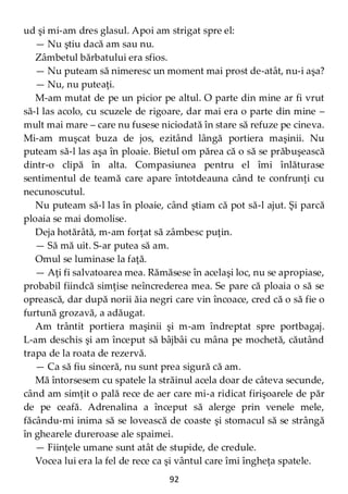 92
ud şi mi-am dres glasul. Apoi am strigat spre el:
— Nu ştiu dacă am sau nu.
Zâmbetul bărbatului era sfios.
— Nu puteam să nimeresc un moment mai prost de-atât, nu-i aşa?
— Nu, nu puteaţi.
M-am mutat de pe un picior pe altul. O parte din mine ar fi vrut
să-l las acolo, cu scuzele de rigoare, dar mai era o parte din mine –
mult mai mare – care nu fusese niciodată în stare să refuze pe cineva.
Mi-am muşcat buza de jos, ezitând lângă portiera maşinii. Nu
puteam să-l las aşa în ploaie. Bietul om părea că o să se prăbuşească
dintr-o clipă în alta. Compasiunea pentru el îmi înlăturase
sentimentul de teamă care apare întotdeauna când te confrunţi cu
necunoscutul.
Nu puteam să-l las în ploaie, când ştiam că pot să-l ajut. Şi parcă
ploaia se mai domolise.
Deja hotărâtă, m-am forţat să zâmbesc puţin.
— Să mă uit. S-ar putea să am.
Omul se luminase la faţă.
— Aţi fi salvatoarea mea. Rămăsese în acelaşi loc, nu se apropiase,
probabil fiindcă simţise neîncrederea mea. Se pare că ploaia o să se
oprească, dar după norii ăia negri care vin încoace, cred că o să fie o
furtună grozavă, a adăugat.
Am trântit portiera maşinii şi m-am îndreptat spre portbagaj.
L-am deschis şi am început să bâjbâi cu mâna pe mochetă, căutând
trapa de la roata de rezervă.
— Ca să fiu sinceră, nu sunt prea sigură că am.
Mă întorsesem cu spatele la străinul acela doar de câteva secunde,
când am simţit o pală rece de aer care mi-a ridicat firişoarele de păr
de pe ceafă. Adrenalina a început să alerge prin venele mele,
făcându-mi inima să se lovească de coaste şi stomacul să se strângă
în ghearele dureroase ale spaimei.
— Fiinţele umane sunt atât de stupide, de credule.
Vocea lui era la fel de rece ca şi vântul care îmi îngheţa spatele.
 