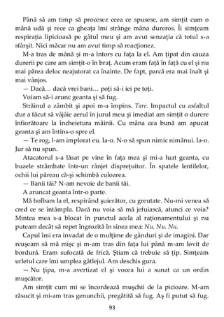 93
Până să am timp să procesez ceea ce spusese, am simţit cum o
mână udă şi rece ca gheaţa îmi strânge mâna dureros. Îi simţeam
respiraţia lipicioasă pe gâtul meu şi am avut senzaţia că totul s-a
sfârşit. Nici măcar nu am avut timp să reacţionez.
M-a tras de mână şi m-a întors cu faţa la el. Am ţipat din cauza
durerii pe care am simţit-o în braţ. Acum eram faţă în faţă cu el şi nu
mai părea deloc neajutorat ca înainte. De fapt, parcă era mai înalt şi
mai vânjos.
— Dacă… dacă vrei bani… poţi să-i iei pe toţi.
Voiam să-i arunc geanta şi să fug.
Străinul a zâmbit şi apoi m-a împins. Tare. Impactul cu asfaltul
dur a făcut să vâjâie aerul în jurul meu şi imediat am simţit o durere
înfiorătoare la încheietura mâinii. Cu mâna cea bună am apucat
geanta şi am întins-o spre el.
— Te rog, l-am implorat eu. Ia-o. N-o să spun nimic nimănui. Ia-o.
Jur să nu spun.
Atacatorul s-a lăsat pe vine în faţa mea şi mi-a luat geanta, cu
buzele strâmbate într-un rânjet dispreţuitor. În spatele lentilelor,
ochii lui păreau că-şi schimbă culoarea.
— Banii tăi? N-am nevoie de banii tăi.
A aruncat geanta într-o parte.
Mă holbam la el, respirând şuierător, cu greutate. Nu-mi venea să
cred ce se întâmpla. Dacă nu voia să mă jefuiască, atunci ce voia?
Mintea mea s-a blocat în punctul acela al raţionamentului şi nu
puteam decât să repet îngrozită în sinea mea: Nu. Nu. Nu.
Capul îmi era invadat de o mulţime de gânduri şi de imagini. Dar
reuşeam să mă mişc şi m-am tras din faţa lui până m-am lovit de
bordură. Eram sufocată de frică. Ştiam că trebuie să ţip. Simţeam
urletul care îmi umplea gâtlejul. Am deschis gura.
— Nu ţipa, m-a avertizat el şi vocea lui a sunat ca un ordin
muşcător.
Am simţit cum mi se încordează muşchii de la picioare. M-am
răsucit şi mi-am tras genunchii, pregătită să fug. Aş fi putut să fug.
 
