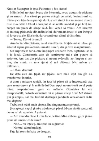 94
Nu s-ar fi aşteptat la asta. Puteam s-o fac. Acum!
Mâinile lui au ţâşnit brusc din întuneric, m-au apucat de picioare
şi au smucit. Am căzut pe partea stângă pe asfalt, lovindu-mă cu
mâna şi cu faţa de suprafaţa dură, şi am simţit instantaneu o durere
care m-a orbit. Ochiul a început să se umfle imediat şi pe braţ îmi
curgea un şuvoi de sânge cald. Îmi venea să vomit. Am încercat
să-mi trag picioarele din mâinile lui, dar nu am reuşit şi am început
să lovesc cu ele. El a icnit, dar a continuat să mă ţină strâns.
— Te rog! Dă-mi drumul!
Am dat iar din picioare, ca să mă eliberez. Braţele mi se juleau pe
asfaltul aspru, provocându-mi alte dureri, dar şi ceva mai puternic.
Mă cuprinsese furia, care împingea deoparte frica, luptându-se să
îi ia locul. Combinaţia asta de sentimente mi-a dat putere să
acţionez. Am dat din picioare şi m-am zvârcolit, am împins şi am
tras, dar nimic nu m-a ajutat să mă eliberez. Nici măcar un
milimetru.
— Dă-mi drumul!
De data asta am ţipat, iar ţipătul care mi-a ieşit din gât s-a
transformat în urlet.
A avut o mişcare rapidă, iar faţa lui părea că se înceţoşează, aşa
cum remarcasem şi la mâinile lui Dee. Apoi m-am trezit cu el peste
mine, acoperindu-mi gura cu mâinile. Greutatea lui era
insuportabilă, cu toate că înainte mi se păruse mic şi firav. Mă strivea
pur şi simplu, dar mai tare mă distrugea gândul la ceea ce avea să fie
mai departe.
Trebuie să mă fi auzit cineva. Era singura mea speranţă.
Şi-a aplecat capul şi mi-a adulmecat părul. M-am simţit scuturată
de un val de repulsie. A şuierat:
— Am avut dreptate. Urma lor e pe tine. Mi-a eliberat gura şi m-a
prins de umeri. Unde sunt?
— Nnn… nu înţeleg, am spus eu sugrumat.
— Normal că nu înţelegi.
Faţa lui se strâmbase de dezgust.
 